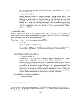 267
deve vir cabalmente demonstrado. RJDTACRIM volume 3 julho/setembro 1989 p.g: 107.
Relator:- Emeric Levai
> Tribunal de Justiça do RS
Ementa: concorrência desleal. A concorrência desleal é prática somente possível a ser
perpetrada com o emprego do dolo. Para que reste configurada, e necessário, ainda, a
existência de prova concreta de dano ou perigo de dano, não sendo suficiente mera
possibilidade de dano, porque a concorrência comercial e própria do regime de economia de
mercado, onde a disputa entre empresas e conseqüência natural. Incomprovado o dolo, o dano
ou perigo de dano, improcede a ação cominatória proposta. Apelo improvido. (apc n.º
598070324, quinta câmara cível, TJRS, relator: des. Marco Aurélio dos Santos Caminha,
julgado em 04/02/1999)
Atos denigratórios
Comete crime quem publica, por qualquer meio, falsa afirmação, em detrimento de
concorrente, com o fim de obter vantagem; ou presta ou divulga, acerca de concorrente,
falsa informação, com o fim de obter vantagem. 454
Tais regras – penais – incorporam o parâmetro da CUP:
Art. 10o
bis
(3) Deverão proibir-se particularmente (...)
2o
As falsas alegações no exercício do comércio, suscetíveis de desacreditar o
estabelecimento, os produtos ou a atividade industrial ou comercial de um concorrente.
Jurisprudência: falar mal não é crime…
> Tribunal de Justiça de SP.
Apelação Cível n. 164.412-1 - Cotia - Apelantes; Molybras Anaeróbicos Ltda e outra -
Apelada: Loctite Brasil Ltda. Rel. Des. Campos Mello 7ª Câmara Civil 26.08.92
Ementa - Veiculação do produto concorrente em propaganda de televisão, com o intuito de
depreciação - Irrelevância da não menção expressa do nome do produto - Composição de
perdas e danos por arbitramento - Recurso não provido. A peça publicitária em questão leva o
espectador mediano a associar o produto anunciado a aquele fabricado pela apelada, com
nítido intuito de impingir-lhe qualidades negativas. Caracterizada, então, a concorrência
desleal, a gerar o dever de indenizar, pelo só fato do ilícito perpetrado, diante do evidente
potencial de influir negativamente na comercialização do produto concorrente.
Jurisprudência: propaganda comparativa
> Tribunal de Justiça do RS
454 Lélio Denícoli Schmidt, A Publicidade Comparativa à Luz da Lei de Propriedade Industrial, Revista da ABPI, Nº 52 -
Mai./Jun. de 2001, p. 3. Alberto Camelier, Propaganda Comparativa e a Lei de Propriedade Industrial 9.279/96, Revista
da ABPI, Nº 45 - Mar/Abr de 2000.
 