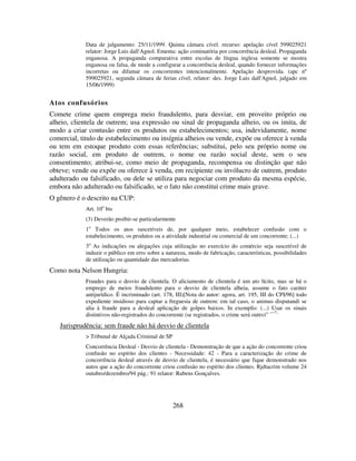 268
Data de julgamento: 25/11/1999. Quinta câmara cível. recurso: apelação cível 599025921
relator: Jorge Luis dall'Agnol. Ementa: ação cominatória por concorrência desleal. Propaganda
enganosa. A propaganda comparativa entre escolas de língua inglesa somente se mostra
enganosa ou falsa, de mode a configurar a concorrência desleal, quando fornecer informações
incorretas ou difamar os concorrentes intencionalmente. Apelação desprovida. (apc nº
599025921, segunda câmara de ferias cível, relator: des. Jorge Luis dall'Agnol, julgado em
15/06/1999)
Atos confusórios
Comete crime quem emprega meio fraudulento, para desviar, em proveito próprio ou
alheio, clientela de outrem; usa expressão ou sinal de propaganda alheio, ou os imita, de
modo a criar contusão entre os produtos ou estabelecimentos; usa, indevidamente, nome
comercial, titulo de estabelecimento ou insígnia alheios ou vende, expõe ou oferece à venda
ou tem em estoque produto com essas referências; substitui, pelo seu próprio nome ou
razão social, em produto de outrem, o nome ou razão social deste, sem o seu
consentimento; atribui-se, como meio de propaganda, recompensa ou distinção que não
obteve; vende ou expõe ou oferece à venda, em recipiente ou invólucro de outrem, produto
adulterado ou falsificado, ou dele se utiliza para negociar com produto da mesma espécie,
embora não adulterado ou falsificado, se o fato não constitui crime mais grave.
O gênero é o descrito na CUP:
Art. 10o
bis
(3) Deverão proibir-se particularmente
1o
Todos os atos suscetíveis de, por qualquer meio, estabelecer confusão com o
estabelecimento, os produtos ou a atividade industrial ou comercial de um concorrente; (...)
3o
As indicações ou alegações cuja utilização no exercício do comércio seja suscetível de
induzir o público em erro sobre a natureza, modo de fabricação, características, possibilidades
de utilização ou quantidade das mercadorias.
Como nota Nelson Hungria:
Fraudes para o desvio de clientela. O aliciamento de clientela é um ato lícito, mas se há o
emprego de meios fraudulento para o desvio de clientela alheia, assume o fato caráter
antijurídico. É incriminado (art. 178, III)[Nota do autor: agora, art. 195, III do CPI/96] todo
expediente insidioso para captar a freguesia de outrem: em tal caso, o animus disputandi se
alia à fraude para a desleal aplicação de golpes baixos. In exemplis: (...) Usar os sinais
distintivos não-registrados do concorrente (se registrados, o crime será outro)” ····”.
Jurisprudência: sem fraude não há desvio de clientela
> Tribunal de Alçada Criminal de SP
Concorrência Desleal - Desvio de clientela - Demonstração de que a ação do concorrente criou
confusão no espírito dos clientes - Necessidade: 42 - Para a caracterização do crime de
concorrência desleal através de desvio de clientela, é necessário que fique demonstrado nos
autos que a ação do concorrente criou confusão no espírito dos clientes. Rjdtacrim volume 24
outubro/dezembro/94 pág.: 91 relator: Rubens Gonçalves.
 