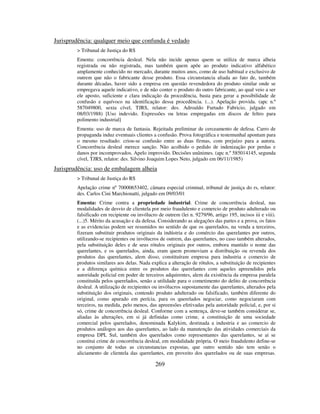 269
Jurisprudência: qualquer meio que confunda é vedado
> Tribunal de Justiça do RS
Ementa: concorrência desleal. Nela não incide apenas quem se utiliza de marca alheia
registrada ou não registrada, mas também quem apõe ao produto indicativo alfabético
amplamente conhecido no mercado, durante muitos anos, como de uso habitual e exclusivo de
outrem que não o fabricante desse produto. Essa circunstancia aliada ao fato de, também
durante décadas, haver sido a empresa em questão revendedora do produto similar onde se
empregava aquele indicativo, e de não conter o produto do outro fabricante, ao qual veio a ser
ele aposto, suficiente e clara indicação da procedência, basta para gerar a possibilidade de
confusão e equívoco na identificação dessa procedência. (...). Apelação provida. (apc n.º
587049800, sexta cível, TJRS, relator: des. Adroaldo Furtado Fabricio, julgado em
08/03/1988) [Uso indevido. Expressões ou letras empregadas em discos de feltro para
polimento industrial]
Ementa: uso de marca de fantasia. Rejeitada preliminar de cerceamento de defesa. Carro de
propaganda induz eventuais clientes a confusão. Prova fotográfica e testemunhal apontam para
o mesmo resultado: criou-se confusão entre as duas firmas, com prejuízo para a autora.
Concorrência desleal merece sanção. Não acolhido o pedido de indenização por perdas e
danos por incomprovados. Apelo improvido. Decisões unânimes. (apc n.º 585014145, segunda
cível, TJRS, relator: des. Silvino Joaquim Lopes Neto, julgado em 06/11/1985)
Jurisprudência: uso de embalagem alheia
> Tribunal de Justiça do RS
Apelação crime nº 70000653402, câmara especial criminal, tribunal de justiça do rs, relator:
des. Carlos Cini Marchionatti, julgado em 09/03/01
Ementa: Crime contra a propriedade industrial. Crime de concorrência desleal, nas
modalidades de desvio de clientela por meio fraudulento e comercio de produto adulterado ou
falsificado em recipiente ou invólucro de outrem (lei n. 9279/96, artigo 195, incisos iii e viii).
(...)5. Mérito da acusação e da defesa. Considerando as alegações das partes e a prova, os fatos
e as evidencias podem ser resumidos no sentido de que os querelados, na venda a terceiros,
fizeram substituir produtos originais da indústria e do comércio das querelantes por outros,
utilizando-se recipientes ou invólucros de outrem, das querelantes, no caso também alterados,
pela substituição deles e de seus rótulos originais por outros, embora mantido o nome das
querelantes, e os querelados, ainda, eram quem promoviam a distribuição ou revenda dos
produtos das querelantes, alem disso, constituíram empresa para industria e comercio de
produtos similares aos delas. Nada explica a alteração de rótulos, a substituição de recipientes
e a diferença química entre os produtos das querelantes com aqueles apreendidos pela
autoridade policial em poder de terceiros adquirentes, alem da existência da empresa paralela
constituída pelos querelados, senão a utilidade para o cometimento do delito de concorrência
desleal. A utilização de recipientes ou invólucros supostamente das querelantes, alterados pela
substituição dos originais, contendo produto adulterado ou falsificado, também diferente do
original, como apurado em perícia, para os querelados negociar, como negociaram com
terceiros, na medida, pelo menos, das apreensões efetivadas pela autoridade policial, e, por si
só, crime de concorrência desleal. Conforme com a sentença, deve-se também considerar se,
aliadas às alterações, em si já definidas como crime, a constituição de uma sociedade
comercial pelos querelados, denominada Kalykim, destinada a industria e ao comercio de
produtos análogos aos das querelantes, ao lado da manutenção das atividades comerciais da
empresa DPL Sul, também dos querelados como representantes das querelantes, se ai se
constitui crime de concorrência desleal, em modalidade própria. O meio fraudulento define-se
no conjunto de todas as circunstancias expostas, que outro sentido não tem senão o
aliciamento de clientela das querelantes, em proveito dos querelados ou de suas empresas.
 