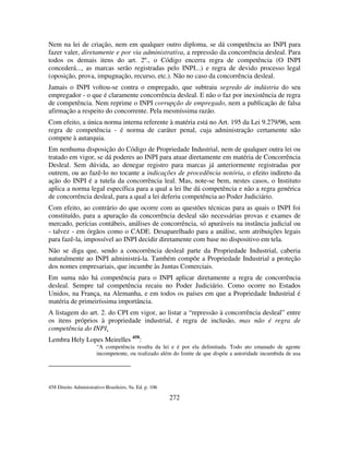 272
Nem na lei de criação, nem em qualquer outro diploma, se dá competência ao INPI para
fazer valer, diretamente e por via administrativa, a repressão da concorrência desleal. Para
todos os demais itens do art. 2º., o Código encerra regra de competência (O INPI
concederá..., as marcas serão registradas pelo INPI...) e regra de devido processo legal
(oposição, prova, impugnação, recurso, etc.). Não no caso da concorrência desleal.
Jamais o INPI voltou-se contra o empregado, que subtraiu segredo de indústria do seu
empregador - o que é claramente concorrência desleal. E não o faz por inexistência de regra
de competência. Nem reprime o INPI corrupção de empregado, nem a publicação de falsa
afirmação a respeito do concorrente. Pela mesmíssima razão.
Com efeito, a única norma interna referente à matéria está no Art. 195 da Lei 9.279/96, sem
regra de competência - é norma de caráter penal, cuja administração certamente não
compete à autarquia.
Em nenhuma disposição do Código de Propriedade Industrial, nem de qualquer outra lei ou
tratado em vigor, se dá poderes ao INPI para atuar diretamente em matéria de Concorrência
Desleal. Sem dúvida, ao denegar registro para marcas já anteriormente registradas por
outrem, ou ao fazê-lo no tocante a indicações de procedência notória, o efeito indireto da
ação do INPI é a tutela da concorrência leal. Mas, note-se bem, nestes casos, o Instituto
aplica a norma legal específica para a qual a lei lhe dá competência e não a regra genérica
de concorrência desleal, para a qual a lei deferiu competência ao Poder Judiciário.
Com efeito, ao contrário do que ocorre com as questões técnicas para as quais o INPI foi
constituído, para a apuração da concorrência desleal são necessárias provas e exames de
mercado, perícias contábeis, análises de concorrência, só apuráveis na instância judicial ou
- talvez - em órgãos como o CADE. Desaparelhado para a análise, sem atribuições legais
para fazê-la, impossível ao INPI decidir diretamente com base no dispositivo em tela.
Não se diga que, sendo a concorrência desleal parte da Propriedade Industrial, caberia
naturalmente ao INPI administrá-la. Também compõe a Propriedade Industrial a proteção
dos nomes empresariais, que incumbe às Juntas Comerciais.
Em suma não há competência para o INPI aplicar diretamente a regra de concorrência
desleal. Sempre tal competência recaiu no Poder Judiciário. Como ocorre no Estados
Unidos, na França, na Alemanha, e em todos os países em que a Propriedade Industrial é
matéria de primeiríssima importância.
A listagem do art. 2. do CPI em vigor, ao listar a “repressão à concorrência desleal” entre
os itens próprios à propriedade industrial, é regra de inclusão, mas não é regra de
competência do INPI.
Lembra Hely Lopes Meirelles 458
:
“A competência resulta da lei e é por ela delimitada. Todo ato emanado de agente
incompetente, ou realizado além do limite de que dispõe a autoridade incumbida de usa
458 Direito Administrativo Brasileiro, 9a. Ed. p. 106
 