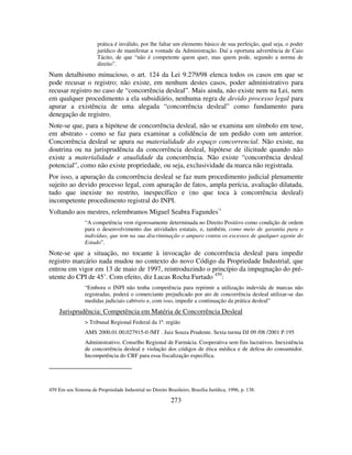 273
prática é inválido, por lhe faltar um elemento básico de sua perfeição, qual seja, o poder
jurídico de manifestar a vontade da Administração. Daí a oportuna advertência de Caio
Tácito, de que “não é competente quem quer, mas quem pode, segundo a norma de
direito”.
Num detalhismo minucioso, o art. 124 da Lei 9.279/98 elenca todos os casos em que se
pode recusar o registro; não existe, em nenhum destes casos, poder administrativo para
recusar registro no caso de “concorrência desleal”. Mais ainda, não existe nem na Lei, nem
em qualquer procedimento a ela subsidiário, nenhuma regra de devido processo legal para
apurar a existência de uma alegada “concorrência desleal” como fundamento para
denegação de registro.
Note-se que, para a hipótese de concorrência desleal, não se examina um símbolo em tese,
em abstrato - como se faz para examinar a colidência de um pedido com um anterior.
Concorrência desleal se apura na materialidade do espaço concorrencial. Não existe, na
doutrina ou na jurisprudência da concorrência desleal, hipótese de ilicitude quando não
existe a materialidade e atualidade da concorrência. Não existe “concorrência desleal
potencial”, como não existe propriedade, ou seja, exclusividade da marca não registrada.
Por isso, a apuração da concorrência desleal se faz num procedimento judicial plenamente
sujeito ao devido processo legal, com apuração de fatos, ampla perícia, avaliação dilatada,
tudo que inexiste no restrito, inespecífico e (no que toca à concorrência desleal)
incompetente procedimento registral do INPI.
Voltando aos mestres, relembramos Miguel Seabra Fagundes·:
“A competência vem rigorosamente determinada no Direito Positivo como condição de ordem
para o desenvolvimento das atividades estatais, e, também, como meio de garantia para o
indivíduo, que tem na sua discriminação o amparo contra os excessos de qualquer agente do
Estado”.
Note-se que a situação, no tocante à invocação de concorrência desleal para impedir
registro marcário nada mudou no contexto do novo Código da Propriedade Industrial, que
entrou em vigor em 13 de maio de 1997, reintroduzindo o princípio da impugnação do pré-
utente do CPI de 45’. Com efeito, diz Lucas Rocha Furtado 459
:
“Embora o INPI não tenha competência para reprimir a utilização indevida de marcas não
registradas, poderá o comerciante prejudicado por ato de concorrência desleal utilizar-se das
medidas judiciais cabíveis e, com isso, impedir a continuação da prática desleal”
Jurisprudência: Competência em Matéria de Concorrência Desleal
> Tribunal Regional Federal da 1ª. região
AMS 2000.01.00.027915-0 /MT . Juiz Souza Prudente. Sexta turma DJ 09 /08 /2001 P.195
Administrativo. Conselho Regional de Farmácia. Cooperativa sem fins lucrativos. Inexistência
de concorrência desleal e violação dos códigos de ética médica e de defesa do consumidor.
Incompetência do CRF para essa fiscalização específica.
459 Em seu Sistema de Propriedade Industrial no Direito Brasileiro, Brasília Jurídica, 1996, p. 138.
 