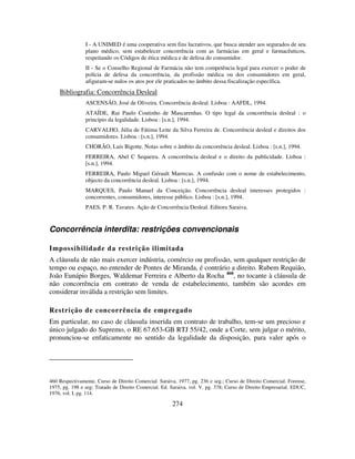 274
I - A UNIMED é uma cooperativa sem fins lucrativos, que busca atender aos segurados de seu
plano médico, sem estabelecer concorrência com as farmácias em geral e farmacêuticos,
respeitando os Códigos de ética médica e de defesa do consumidor.
II - Se o Conselho Regional de Farmácia não tem competência legal para exercer o poder de
polícia de defesa da concorrência, da profissão médica ou dos consumidores em geral,
afiguram-se nulos os atos por ele praticados no âmbito dessa fiscalização específica.
Bibliografia: Concorrência Desleal
ASCENSÃO, José de Oliveira. Concorrência desleal. Lisboa : AAFDL, 1994.
ATAÍDE, Rui Paulo Coutinho de Mascarenhas. O tipo legal da concorrência desleal : o
princípio da legalidade. Lisboa : [s.n.], 1994.
CARVALHO, Júlia de Fátima Leite da Silva Ferreira de. Concorrência desleal e direitos dos
consumidores. Lisboa : [s.n.], 1994.
CHORÃO, Luís Bigotte. Notas sobre o âmbito da concorrência desleal. Lisboa : [s.n.], 1994.
FERREIRA, Abel C Sequeira. A concorrência desleal e o direito da publicidade. Lisboa :
[s.n.], 1994.
FERREIRA, Paulo Miguel Gérault Marrecas. A confusão com o nome de estabelecimento,
objecto da concorrência desleal. Lisboa : [s.n.], 1994.
MARQUES, Paulo Manuel da Conceição. Concorrência desleal interesses protegidos :
concorrentes, consumidores, interesse público. Lisboa : [s.n.], 1994.
PAES, P. R. Tavares. Ação de Concorrência Desleal. Editora Saraiva.
Concorrência interdita: restrições convencionais
Impossibilidade da restrição ilimitada
A cláusula de não mais exercer indústria, comércio ou profissão, sem qualquer restrição de
tempo ou espaço, no entender de Pontes de Miranda, é contrário a direito. Rubem Requião,
João Eunápio Borges, Waldemar Ferreira e Alberto da Rocha 460
, no tocante à cláusula de
não concorrência em contrato de venda de estabelecimento, também são acordes em
considerar inválida a restrição sem limites.
Restrição de concorrência de empregado
Em particular, no caso de cláusula inserida em contrato de trabalho, tem-se um precioso e
único julgado do Supremo, o RE 67.653-GB RTJ 55/42, onde a Corte, sem julgar o mérito,
pronunciou-se enfaticamente no sentido da legalidade da disposição, para valer após o
460 Respectivamente, Curso de Direito Comercial. Saraiva, 1977, pg. 236 e seg.; Curso de Direito Comercial. Forense,
1975, pg. 198 e seg; Tratado de Direito Comercial. Ed. Saraiva, vol. V. pg. 378; Curso de Direito Empresarial. EDUC,
1976, vol. I, pg. 114.
 