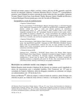 276
limitada em tempo, espaço e objeto, concluiu, à época, pela tese de Rui, segundo a qual não
haveria tal obrigação implícita. Conforme Hermano Duval e Tavares 462
, a jurisprudência
posterior, mais tranqüila ou menos soterrada de razões (além dos dois advogados, opinaram
Vivante, Planiol, Lyon-Caen, Louis Renalt, Thaller, Rousset, Labori, Cândido de Oliveira e
Lafayete Rodrigues Pereira) pende para a tese de Carvalho de Mendonça .
Jurisprudência: cessão de estabelecimento
> Supremo Tribunal Federal
Recurso extraordinário 77126-GO Relator: Ministro Thompson Flores. J. 1973/10/19 Segunda
turma. Publicações: Ementário do STF vol-00931-02 pg-00701 RTJ vol-00068-02 pg-00972.
Ementa: contrato de compra e venda com clausula proibitiva de concorrência.
Descumprimento efeitos. II. - ação de perdas e danos acolhida contra os réus, porque
integrando sociedade de fato. III. - procuração. Omissão do nome do sócio oculto, contra o
qual também foi proposta a demanda. IV - recurso extraordinário não conhecido, porque
repelida a negativa de vigência dos arts. 108 e 929 respectivamente, do Cód. Proc. Civil e
Cód. Civil, e o dissídio, este com base no regimento interno, art. 305 (sumula 291).
> Supremo Tribunal Federal
Recurso Extraordinário 23003 Ministro Mário Guimarães; julgamento: 1953/08/06, primeira
turma. Adj data-09-08-54 pg-02465 ; Ementário do STF VOL-00161 PG-00410. Ementa:
Quem vende um estabelecimento comercial não está, em regra, proibido de instalar ou
adquirir outro. Certas circunstâncias, porem, que ocorram na sucessão desses fatos, podem
caracterizar concorrência desleal.
> Tribunal de Justiça do RS
Apelação Cível : 187049788, j. 29/10/1987. Quarta câmara cível. Relator: Mário Augusto
Ferrari Origem: Porto Alegre Ementa. - Embargos à execução do cheque. Compra e venda de
instituto de beleza. Inexistência de obrigação negativa. Possibilidade dos vencedores
estabelecerem o mesmo ramo de negocio, após cumprimento de clausula contratual que
impunha assistência à compradora pelo prazo de 30 dias. Não caracterização de dolo ou
concorrência desleal. Sentença confirmada por seus próprios fundamentos.
Restrições no contrato social e na compra e venda
Rubem Requião ainda introduz a hipótese de tal cláusula, no contrato social, impedindo os
sócios de concorrerem com a sociedade (também. Cód. Comercial, art. 317 para as
sociedades de Capital e Indústria), além da obrigação estatutária ou contratual, em relação
aos administradores (art. 155 da lei das S.A.).
Pontes de Miranda 463
, além da compra e venda de fundo de comércio, ainda distingue esta
cláusula ou pacto, na venda de coisas móveis e imóveis, e na locação, de forma a afetar o
462 Hermano Duval Concorrência Desleal. Saraiva, 1976, pg. 237 e seg. Tavares, Da Concorrência do Alienante no
Estabelecimento Comercial. Saraiva, 1980. Também - Fábio Konder Comparato: O Poder de Controle da Sociedade
Anônima. Revista dos Tribunais, 1977, pg. 221. O autor considera que a legítima cláusula de não concorrência em cessão
de controle, principalmente quando o controlador obteve “personal goodwill”.
463 Op. cit. loc. cit.
 