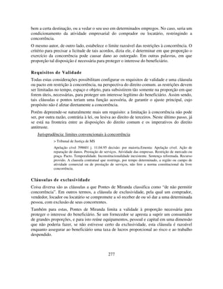 277
bem a certa destinação, ou a vedar o seu uso em determinados empregos. No caso, seria um
condicionamento da atividade empresarial do comprador ou locatário, restringindo a
concorrência.
O mesmo autor, de outro lado, estabelece o limite razoável das restrições à concorrência. O
critério para precisar a licitude de tais acordos, dizia ele, é determinar em que proporção o
exercício da concorrência pode causar dano ao outorgado. Em outras palavras, em que
proporção tal disposição é necessária para proteger o interesse do beneficiário.
Requisitos de Validade
Todas estas considerações possibilitam configurar os requisitos de validade e uma cláusula
ou pacto em restrição à concorrência, na perspectiva do direito comum. as restrições devem
ser limitadas no tempo, espaço e objeto, para subsistirem tão somente na proporção em que
forem úteis, necessárias, para proteger um interesse legítimo do beneficiário. Assim sendo,
tais cláusulas e pontos teriam uma função acessória, de garantir o ajuste principal, cujo
propósito não é afetar diretamente a concorrência.
Porém depreende-se naturalmente mais um requisito: a limitação à concorrência não pode
ser, por outra razão, contrária à lei, ou lesiva ao direito de terceiros. Neste último passo, já
se está na fronteira entre as disposições do direito comum e os imperativos do direito
antitruste.
Jurisprudência: limites convencionais à concorrência
> Tribunal de Justiça de MS
Apelação cível 398601 j. 11.04.95 decisão: por maioria.Ementa: Apelação cível. Ação de
reparação de danos. Prestação de serviços. Atividade das empresas. Restrição de mercado ou
praça. Pacto. Temporalidade. Inconstitucionalidade inexistente. Sentença reformada. Recurso
provido. A clausula contratual que restringe, por tempo determinado, a região ou campo de
atividade comercial ou de prestação de serviços, não fere a norma constitucional da livre
concorrência.
Cláusulas de exclusividade
Coisa diversa são as cláusulas a que Pontes de Miranda classifica como “de não permitir
concorrência”. Em outros termos, a cláusula de exclusividade, pela qual um comprador,
vendedor, locador ou locatário se compromete a só receber de ou só dar a uma determinada
pessoa, com exclusão de seus concorrentes.
Também para estas, Pontes de Miranda limita a validade à proporção necessária para
proteger o interesse do beneficiário. Se um fornecedor se apresta a suprir um consumidor
de grandes proporções, e para isto reúne equipamentos, pessoal e capital em uma dimensão
que não poderia fazer, se não estivesse certo da exclusividade, esta cláusula é razoável
enquanto assegurar ao beneficiário uma taxa de lucros proporcional ao risco e ao trabalho
despendido.
 