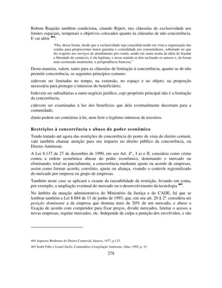 278
Rubem Requião também condiciona, citando Ripert, tais cláusulas de exclusividade aos
limites espaciais, temporais e objetivos colocados quanto às cláusulas de não concorrência.
E vai além 464
:
“Ora, dessa forma, desde que a exclusividade seja concedida tendo em vista a organização das
vendas para proporcionar maior garantia e comodidade aos consumidores, sobretudo no que
diz respeito aos serviços de atendimento pós-venda, sendo em suma isenta da idéia de fraudar
a liberdade do comércio, é ela legítima, e nesse sentido se têm inclinado os autores e, de forma
mais acentuada atualmente, a jurisprudência francesa.”
Desta maneira, valem, tanto para as cláusulas de limitação à concorrência, quanto as de não
permitir concorrência, os seguintes princípios comuns:
a)devem ser limitadas no tempo, na extensão, no espaço e no objeto, na proporção
necessária para proteger o interesse do beneficiário;
b)devem ser subsidiárias a outro negócio jurídico, cujo propósito principal não é a limitação
da concorrência;
c)devem ser examinadas à luz dos benefícios que dela eventualmente decorram para a
comunidade;
d)não podem ser contrárias à lei, nem ferir o legítimo interesse de terceiros.
Restrições à concorrência e abuso do poder econômico
Tendo tratado até agora das restrições de concorrência do ponto de vista do direito comum,
vale também chamar atenção para seu impacto no direito público da concorrência, ou
Direito Antitruste.
A Lei 8.137 de 27 de dezembro de 1990, em seu Art. 4º., I a) e II, considera como crime
contra a ordem econômica abusar do poder econômico, dominando o mercado ou
eliminando, total ou parcialmente, a concorrência mediante ajuste ou acordo de empresas,
assim como formar acordo, convênio, ajuste ou aliança, visando o controle regionalizado
do mercado por empresa ou grupo de empresas.
Também neste caso se aplicará o exame da razoabilidade da restrição, levando em conta,
por exemplo, a ampliação eventual do mercado ou o desenvolvimento da tecnologia 465
.
No âmbito da atuação administrativa do Ministério da Justiça e do CADE, há que se
lembrar também a Lei 8.884 de 11 de junho de 1993, que, em seu art. 20 § 2º. considera ser
posição dominante a da empresa que domina mais de 20% de um mercado, e abuso a
fixação de acordo com competidor para fixar preços, dividir mercados, limitar o acesso a
novas empresas, regular mercados, etc. Independe de culpa a punição dos envolvidos, e são
464 Aspectos Modernos do Direito Comercial, Saraiva, 1977, p.133.
465 Sodré Filho e Lionel Zaclis, Comentários à Legislação Antitruste, Atlas, 1992, p. 33.
 