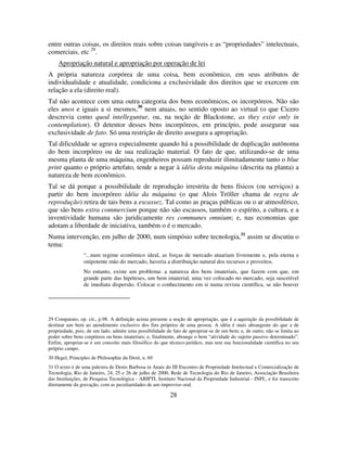 28
entre outras coisas, os direitos reais sobre coisas tangíveis e as “propriedades” intelectuais,
comerciais, etc 29
.
Apropriação natural e apropriação por operação de lei
A própria natureza corpórea de uma coisa, bem econômico, em seus atributos de
individualidade e atualidade, condiciona a exclusividade dos direitos que se exercem em
relação a ela (direito real).
Tal não acontece com uma outra categoria dos bens econômicos, os incorpóreos. Não são
eles unos e iguais a si mesmos,30
nem atuais, no sentido oposto ao virtual (o que Cicero
descrevia como quod intelleguntur, ou, na noção de Blackstone, as they exist only in
contemplation). O detentor desses bens incorpóreos, em princípio, pode assegurar sua
exclusividade de fato. Só uma restrição de direito assegura a apropriação.
Tal dificuldade se agrava especialmente quando há a possibilidade de duplicação autônoma
do bem incorpóreo ou de sua realização material. O fato de que, utilizando-se de uma
mesma planta de uma máquina, engenheiros possam reproduzir ilimitadamente tanto o blue
print quanto o próprio artefato, tende a negar à idéia desta máquina (descrita na planta) a
natureza de bem econômico.
Tal se dá porque a possibilidade de reprodução irrestrita de bens físicos (ou serviços) a
partir do bem incorpóreo idéia da máquina (o que Alois Tröller chama de regra de
reprodução) retira de tais bens a escassez. Tal como as praças públicas ou o ar atmosférico,
que são bens extra commercium porque não são escassos, também o espírito, a cultura, e a
inventividade humana são juridicamente res communes omnium; e, nas economias que
adotam a liberdade de iniciativa, também o é o mercado.
Numa intervenção, em julho de 2000, num simpósio sobre tecnologia,31
assim se discutiu o
tema:
“...num regime econômico ideal, as forças de mercado atuariam livremente e, pela eterna e
onipotente mão do mercado, haveria a distribuição natural dos recursos e proveitos.
No entanto, existe um problema: a natureza dos bens imateriais, que fazem com que, em
grande parte das hipóteses, um bem imaterial, uma vez colocado no mercado, seja suscetível
de imediata dispersão. Colocar o conhecimento em si numa revista científica, se não houver
29 Comparato, op. cit., p.98. A definição acima presume a noção de apropriação, que é a aquisição da possibilidade de
destinar um bem ao atendimento exclusivo dos fins próprios de uma pessoa. A idéia é mais abrangente do que a de
propriedade, pois, de um lado, admite uma possibilidade de fato de apropriar-se de um bem; e, de outro, não se limita ao
poder sobre bens corpóreos ou bens imateriais; e, finalmente, abrange o bem “atividade do sujeito passivo determinado”.
Enfim, apropriar-se é um conceito mais filosófico do que técnico-jurídico, mas tem sua funcionalidade científica no seu
próprio campo.
30 Hegel, Principles de Philosophie du Droit, n. 69
31 O texto é de uma palestra de Denis Barbosa in Anais do III Encontro de Propriedade Intelectual e Comercialização de
Tecnologia, Rio de Janeiro, 24, 25 e 26 de julho de 2000, Rede de Tecnologia do Rio de Janeiro, Associação Brasileira
das Instituições, de Pesquisa Tecnológica - ABIPTI, Instituto Nacional da Propriedade Industrial - INPI., e foi transcrito
diretamente da gravação, com as peculiaridades de um improviso oral.
 