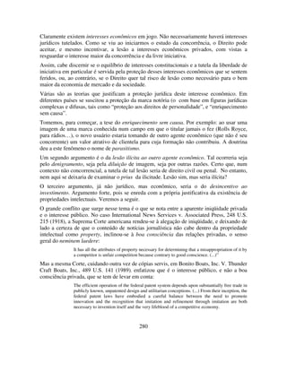 280
Claramente existem interesses econômicos em jogo. Não necessariamente haverá interesses
jurídicos tutelados. Como se viu ao iniciarmos o estudo da concorrência, o Direito pode
aceitar, e mesmo incentivar, a lesão a interesses econômicos privados, com vistas a
resguardar o interesse maior da concorrência e da livre iniciativa.
Assim, cabe discernir se o equilíbrio de interesses constitucionais e a tutela da liberdade de
iniciativa em particular é servida pela proteção desses interesses econômicos que se sentem
feridos, ou, ao contrário, se o Direito quer tal risco de lesão como necessário para o bem
maior da economia de mercado e da sociedade.
Várias são as teorias que justificam a proteção jurídica deste interesse econômico. Em
diferentes países se suscitou a proteção da marca notória (o com base em figuras jurídicas
complexas e difusas, tais como “proteção aos direitos de personalidade”, e “enriquecimento
sem causa”.
Tomemos, para começar, a tese do enriquecimento sem causa. Por exemplo: ao usar uma
imagem de uma marca conhecida num campo em que o titular jamais o fez (Rolls Royce,
para rádios…), o novo usuário estaria tomando de outro agente econômico (que não é seu
concorrente) um valor atrativo de clientela para cuja formação não contribuiu. A doutrina
deu a este fenômeno o nome de parasitismo.
Um segundo argumento é o da lesão ilícita ao outro agente econômico. Tal ocorreria seja
pelo denigramento, seja pela diluição de imagem, seja por outras razões. Certo que, num
contexto não concorrencial, a tutela de tal lesão seria de direito civil ou penal. No entanto,
nem aqui se deixaria de examinar o prius da ilicitude. Lesão sim, mas seria ilícita?
O terceiro argumento, já não jurídico, mas econômico, seria o do desincentivo ao
investimento. Argumento forte, pois se enreda com a própria justificativa da existência de
propriedades intelectuais. Veremos a seguir.
O grande conflito que surge nesse tema é o que se nota entre a aparente iniqüidade privada
e o interesse público. No caso International News Services v. Associated Press, 248 U.S.
215 (1918), a Suprema Corte americana rendeu-se à alegação de iniqüidade, e deixando de
lado a certeza de que o conteúdo de notícias jornalística não cabe dentro da propriedade
intelectual como property, inclinou-se à boa consciência das relações privadas, o senso
geral do neminem laedere:
It has all the attributes of property necessary for determining that a misappropriation of it by
a competitor is unfair competition because contrary to good conscience. (...)”
Mas a mesma Corte, cuidando outra vez de cópias servis, em Bonito Boats, Inc. V. Thunder
Craft Boats, Inc., 489 U.S. 141 (1989), enfatizou que é o interesse público, e não a boa
consciência privada, que se tem de levar em conta:
The efficient operation of the federal patent system depends upon substantially free trade in
publicly known, unpatented design and utilitarian conceptions. (...) From their inception, the
federal patent laws have embodied a careful balance between the need to promote
innovation and the recognition that imitation and refinement through imitation are both
necessary to invention itself and the very lifeblood of a competitive economy.
 