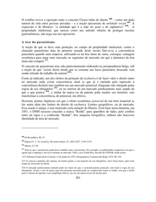 281
O conflito revive a oposição entre o conceito Cícero tinha do direito 468
– como um dado
natural da vida entre pessoas privadas – e a noção epicureana de utilidade social 469
. A
expressão é de Horácio: “a utilidade que é a mãe do justo e do eqüitativo” 470
. A
propriedade intelectual, que nasceu como um método sibarita de proteger receitas
gastronômicas, não nega sua raiz epicurista.
A tese do parasitismo
A noção de que se deve uma proteção, no campo da propriedade intelectual, contra o
chamado parasitismo data da primeira metade deste século Dar-se-ia a concorrência
parasitária quando uma empresa, utilizando-se da boa fama de outra, consegue vantagem
econômica para atuar num mercado ou segmento de mercado em que a detentora da boa
fama não compete 471
.
O conceito de parasitismo tem sido particularmente elaborado na jurisprudência belga, sob
a noção de que “existe ilícito desde que se constate um lucro parasitário desusado vem
sendo retirado do trabalho de outrem 472
”.
Como já indicado, um dos efeitos da proteção de exclusiva é de fazer valer o direito tanto
no mercado onde existe concorrência atual (o que já é tutelado pela repressão à
concorrência desleal) mas também em um mercado potencial. Enquanto não obrigado pelas
regras de uso obrigatório 473
, ou no interior de um mercado juridicamente mais amplo do
que o que pratica 474
, o titular da marca ou da patente pode manter seu domínio, sem
transformar a concorrência, de potencial, em efetiva.
Ocorrem, porém, hipóteses em que o efeito econômico potencial de um bem imaterial se
faz sentir além dos limites do direito de exclusiva. Limites geográficos, ou de mercado.
Essa noção é antiga, e tem merecido certa atenção do Direito. Com base nesta doutrina, em
1951, o DNPI recusou conceder a marca “Kodik” para aparelhos de rádio, pelo conflito
entre tal signo e a conhecida “Kodak”, boa máquina fotográfica, embora não houvesse
identidade de área de mercado.
468
De Re publica, III, 33.
469
Digesto,V, 1, 76. Lucrecio, De rerum natura, (V, 1024-1027, 1136-1147).
470
Sátiras, I,3, 98:
471
Note-se que o parasitismo pode haver também entre concorrentes. Por exemplo, na publicidade comparativa em que o
agente que a emprega é um novo entrante no mercado. Vide o caso Valda Ploc, decisão do CONAR citada acima.
472 Tribunal Comercial de Courtrai, 13 de junho de 1974, Jurisprudence Commerciale Belge 1975, III, 194.
473 As marcas e patentes são sujeitas, em muitos países, a um requisito de uso obrigatório, salvo força maior, após certo
tempo da concessão do direito.
474 O mercado juridicamente tutelado pode ser maior do que o economicamente praticado, sem lesão à regra do uso
obrigatório. Assim, o uso da marca (que tem proteção nacional) pode ser comprovado numa só cidade, sem que o titular
perca o direito de reprimir, sem competição efetiva, seu uso em outros locais do mesmo país.
 