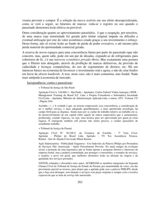 283
visaria prevenir e compor. É a solução da marca notória em seu efeito desespecializante,
como se verá a seguir, ao falarmos de marcas: veda-se o registro ou uso quando o
parasitado demonstra lesão efetiva ou provável.
Outra consideração quanto ao aproveitamento parasitário, é que a ocupação, por terceiros,
de uma marca cuja notoriedade foi gerada pelo titular original impede ou dificulta a
eventual utilização por este do valor econômico criado graças a seu investimento e esforço.
Desta forma, não só existe lesão ao fundo de perda de poder evocativo, e até mesmo pela
perda material da oportunidade comercial gerada.
A reserva de novos espaços para uma concorrência futura por parte do parasitado (que não
concorre, mas, quem sabe, pode em um par de décadas, expandir-se de refrigerantes para
cobertores de lã...) é um interesse econômico privado óbvio. Mas exatamente uma postura
que o Direito tem denegado, através da proibição de marcas defensivas, da previsão de
caducidade e licenças compulsórias, do uso de esgotamento de direitos, etc. Há um
interesse básico na economia de favorecer o investimento real e agora, e não de criar feudos
em favor de absent landlords. A tese, neste caso, não é mais comunista, mas feudal. Nada
mais antípoda à economia de mercado.
Jurisprudência: contra o parasitismo
> Tribunal de Justiça de São Paulo
Apelação Cível n. 144.666-1 - São Paulo - Apelantes: Carlos Gabriel Videla Jauregui e MTB -
Management Training do Brasil S.C. Ltda. e Projeto Consultoria e Informática Sociedade
Civil Ltda. - Apeladas: Métodos de Administração Aplicada Ltda. e outras. (JTJ - Volume 135
- Página 164)
Acórdão - (...) A verdade é que, no terreno empresarial, essa concorrência, a consideração de
ter o melhor serviço, o mais adequado aparelhamento, a mais aprimorada tecnologia, há
campo fértil para as disputas. Ainda mais por se cuidar de trabalho relativo ao trabalho em si,
do desenvolvimento de um capital sobre aquele de outros empresários que o aumentaram,
produzindo, criando riquezas, ou seja, uma técnica para ser aproveitada por quem já criou
riqueza. É emergente também sob prisma não muito preciso, o caráter parasitário de
semelhante trabalho.
> Tribunal de Justiça do Paraná
Apelação Cível N° 50.248-5, da Comarca de Curitiba - 7ª Vara Cível.
Apelante : Philips do Brasil Ltda. Apelado : TV Tec Assistência Técnica.
Relator : Juiz de Alçada Convocado Munir Karam.
Ação Indenizatória - Publicidade Enganosa - Uso Indevido da Palavra Philips por Prestadora
de Serviços Não Autorizada - Apelo Parcialmente Provido. No atual estágio da evolução
social, a proteção de uma logomarca não se limita apenas a assegurar direitos e interesses da
empresa titular, mas a própria comunidade, por proteger o consumidor, o tomador de serviços,
o usuário, o povo em geral, que melhores elementos terão na aferição da origem e da
qualidade dos serviços prestados.
VISTOS, relatados e discutidos estes autos, ACORDAM os membros integrantes da Segunda
Câmara Cível do Tribunal de Justiça do Estado do Paraná, por unanimidade de votos, em dar
provimento parcial ao recurso, para dispor que a apelada pode usar a palavra PHILIPS, desde
que o faça sem destaque, sem menção a serviços com peças originais e sempre com a ressalva
expressa de que se trata de serviço não autorizado.
 