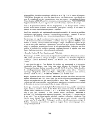 284
(...)
As publicidades inseridas nos catálogos telefônicos, a fls. 28, 29 e 30, trazem a logomarca
PHILIPS bem destacada, em caixa-alta, letras brancas com fundo escuro, em retângulo e o
nome da prestadora de serviços logo a cima, em letras bem menores e sem qualquer destaque.
Abaixo da palavra PHILIPS, em letra bem menor, vem outra logomarca: PHILCO-HITACHI.
Na publicidade de fls. 29, aliás, sequer consta o nome da empresa prestadora de serviços.
Trata-se de publicidade indevida pela sua desproporção. O seu destaque maior é sobre o
produto, assinalando-se de forma bem secundária quem presta o serviço. É uma forma de
parasitar no crédito alheio e induzir o público à confusão.
As oficinas autorizadas pela apelada atendem a minuciosos padrões de controle de qualidade,
com técnicos especialmente treinados, o emprego de peças originais e a garantia de serviços
prestados (ver. fls. 16/24). Há uma extensa rede de atendimento à clientela.
É evidente que não se pode impedir que outras empresas atuem no setor. Mas não podem fazê-
lo sob disfarce que iluda os consumidores. A apelada pode usar a palavra PHILIPS, como
disposto na sentença, desde que o faça sem destaque e sempre com a ressalva expressa de que
se trata de serviço não autorizado. A publicidade "serviços com peças originais" também pode
induzir o consumidor a pensar que se trata de oficina especializada, razão pela qual deve
também ser proibida. Esta proibição se estende a qualquer impresso da apelada, como notas
fiscais, duplicatas, contratos e todas as formas de publicidade.
> Conselho Nacional de Auto-Regulamentação Publicitária
Representação nº 044/91. Denunciante: Companhia Cervejaria Brahma. Denunciado: anúncio
"Dab, alemã: a nº 1 entre as cervejas de seu país". Anunciante: Gisa - Comércio, Importação,
Exportação. Agência: Publicidade Archote Ltda. Relator: Cons. Mário Oscar Chaves de
Oliveira
O voto oferecido pelo sr. Cons. Relator foi acolhido por unanimidade e o seu parecer
considerado, pela Câmara, como fonte para outros julgados do Conselho de Ética:
"Companhia Cervejaria Brahma, invocando os arts. 27, 32, 37, 41 e 43 do Código Brasileiro
de Auto-Regulamentação Publicitária propõe representação contra GISA - Comércio,
Importação e Exportação, tendo como objeto a publicidade, veiculada na mídia impressa,
intitulada: "DAB, ALEMÃ: A Nº 1 ENTRE AS CERVEJAS DE SEU PAÍS”.
Alega a requerente que é titular da marca BRAHMA, há quase um século, marca notória,
segundo determinado pelo INPI. Aduz, ainda, que através de grande campanha publicitária,
assinou seu produto cerveja, da marca BRAHMA, com a frase "Cerveja nº 1", estando
estabelecida, hoje, no consumidor, a associação entre a assinatura e o produto, como resultado
do dispêndio de enormes recursos e do brilho da criação publicitária.
Ocorre que a requerida, através da Agência Publicidade Archote Ltda., mandou imprimir em
página inteira do jornal "O Estado de São Paulo" duas garrafas de cerveja de 600 ml., em
tamanho natural, identificando-as como "A nº 1" e "A melhor cerveja do Brasil", colocando
lado a lado, pela assinatura, as duas grandes marcas concorrentes, BRAHMA E
ANTARCTICA. Na folha seguinte, estampou a requerida: "Dab alemã: a nº 1 entre as cervejas
de seu país", "Entre as ótimas alemãs, acho Dab a melhor", refletindo a opinião de Celso
Nucci e Mauro Marcelo Alves. Entende a requerente que, ao assim proceder, a requerida
violou a letra "g" do artigo 32 do Código, pois se utilizou injustificadamente do prestígio de
Brahma e Antarctica, ao estabelecer, a partir da imagem destas, uma comparação com a
cerveja estrangeira DAB.
(...)
 