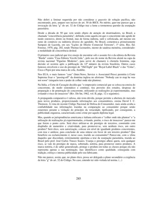 285
Não deferi a liminar requerida por não considerar a quaestio de solução pacífica, não
encontrando, pois, amparo nos incisos do art. 30 do RICE. No mérito, quer-me parecer que a
invocação da letra "g" do art. 32 do Código traz a lume a tormentosa questão da usurpação
parasitária.
Desde a década de 50 que vem sendo objeto de atenção de doutrinadores, no Brasil, a
chamada "concorrência parasitária", definida como aquela em que o concorrente não agride de
modo ostensivo, direto ou frontal, mas de forma indireta, sutil e sofisticada, até mesmo em
ramo de comércio ou indústria diverso do agredido. No Brasil, comentou-a primeiramente
Sampaio de Lacerda, em seu "Lições de Direito Comercial Terrestre", 1ª série, Rio, Ed.
Forense, 1970, pág. 202, tendo Thomas Leonardos, mestre de saudosa memória, considerado-
a modalidade de concorrência desleal.
O primeiro caso judicial que tive ensejo de encontrar sob o assunto foi o da editora da Revista
"Burda" contra "Casa Editora Vecchi Ltda.", pelo uso do nome da Revista alemã na capa da
revista nacional "Figurino Moderno", para servir de chamariz à clientela feminina, cuja
decisão só ocorreu após a publicação do 12º número da revista brasileira. Outros casos
famosos envolvem o uso do prestígio de "Old Eight" por "Royal Label Black" e das "Colas",
Coca e Pepsi por uma marca de cola, Araldite.
Nos EUA, o mais famoso "case" (Inter.News, Service x Associated Press) permitiu à Corte
Suprema fixar o "passing-off" da doutrina inglesa no aforismo "Nobody can to reap he was
not sown" (ninguém tem o poder de colher onde não plantou).
Na Itália, a Corte de Cassação decidiu que "o empresário comercial que se coloca na esteira do
concorrente, de modo sistemático e contínuo, tira proveito dos estudos, despesas de
preparação e de penetração do concorrente, utilizando as realizações já experimentadas, mas
evitando o risco do insucesso" (Riv. Dir Int, 1962, vol. II, págs. 12 e seguintes).
A propaganda comparativa é valiosa, não resta dúvida, porque permite a abertura do mercado
para novos produtos, proporcionando informações aos consumidores, ensina David I. C.
Thomson. À vista do recente Código Nacional de Defesa do Consumidor, mais ainda avulta a
confiabilidade nas informações trazidas na comparação ao consumidor porque senão
estaremos perante a violação do princípio da veracidade, tipificando, por conseguinte, a
publicidade enganosa, caracterizada como crime por aquele diploma legal.
Mas, quando as jurisprudências americana e italiana enfocam o "colher onde não plantou" e "a
utilização de realizações já experimentadas, evitando, porém, o risco de insucesso" parece-me
que ferem o ponto certo. Será ético utilizar-se do prestígio de terceiros, construído com
dispêndio de numerário e criatividade, para promover-se, sem nenhum risco, um outro
produto? Será ético, sem autorização, colocar em nível de igualdade produtos concorrentes,
com tese e antítese, para conclusão de uma síntese em favor de um terceiro produto? Que
benefício ou esclarecimento é, nesse caso, trazido ao consumidor? Parece-me, com a vênia
daqueles que discordam, extremamente oportuna a tese da usurpação parasitária, trazida ao
Brasil pelo prof. José Carlos Tinoco Soares. Usurpa o prestígio alheio quem, sem qualquer
risco, se vale do prestígio de marca, sobretudo, notória, para promover outros produtos. A
marca notória, é de saber generalizado, protege o produto em todas as classes porque ela não
representa apenas a sua nominação, mas identifica-o como qualidade, conseguida com
tradição, esforço e intensa publicidade pelo seu fabricante.
Não me parece, assim, que, no plano ético, possa ser delegada a plano secundário a exigência
da letra "g" do art. 32 do Código. No caso, entendo ter sido violada tal norma. (...)
 