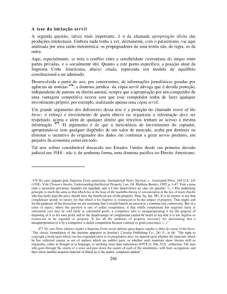 286
A tese da imitação servil
A segunda questão, talvez mais importante, é o da chamada apropriação ilícita das
produções intelectuais. Embora nada tenha a ver, diretamente, com o parasitismo, vai aqui
analisada por uma razão metonímica: os propugnadores de uma teoria são, de regra, os da
outra.
Aqui, especialmente, se nota o conflito entre a sensibilidade ciceroniana do iníquo entre
partes privadas, e o socialmente útil. Quanto a este ponto específico, a posição atual da
Suprema Corte Americana, abaixo citada, representa um modelo de equilíbrio
constitucional a ser admirado.
Desenvolvida a partir do uso, por concorrentes, de informações jornalísticas geradas por
agências de notícias 476
, a doutrina jurídica da cópia servil advoga que é devida proteção,
independente de patente ou direito autoral, sempre que a apropriação por um competidor de
uma vantagem competitiva ocorra sem que esse competidor tenha de fazer qualquer
investimento próprio, por exemplo, realizando apenas uma cópia servil.
Um grande argumento dos defensores dessa tese é a proteção do chamado sweat of the
brow: o esforço e investimento de quem obteve ou organizou a informação deve ser
respeitado, acima e além de qualquer direito que terceiros tenham ao acesso à mesma
informação 477
. O argumento é de que a inexistência de investimento do copiador,
apropriando-se sem qualquer dispêndio de um valor de mercado, acaba por diminuir ou
eliminar o incentivo do originador dos dados em continuar a gerar novos produtos, em
prejuízo da economia como um todo.
Tal tese sofreu considerável discussão nos Estados Unidos desde sua primeira decisão
judicial em 1918 - não é, de nenhuma forma, uma doutrina pacífica no Direito Americano.
476 No caso julgado pela Suprema Corte americana, International News Services v. Associated Press, 248 U.S. 215
(1918). Vide Chisum e Jacobs, Understanding Intellectual Property Law, Ed. Matthew Bender, 1992, p. 6-47. Vale a pena
citar o raciocínio privatista, fundado em equidade, que a Corte desenvolveu no caso em questão: “(...) The underlying
principle is much the same as that which lies at the base of the equitable theory of consideration in the law of trusts-that he
who has fairly paid the price should have the beneficial use of the property. Pom. Eq. Jur. 981. It is no answer to say that
complainant spends its money for that which is too fugitive or evanescent to be the subject of property. That might, and
for the purposes of the discussion we are assuming that it would furnish an answer in a common-law controversy. But in a
court of equity, where the question is one of unfair competition, if that which complainant has acquired fairly at
substantial cost may be sold fairly at substantial profit, a competitor who is misappropriating it for the purpose of
disposing of it to his own profit and to the disadvantage of complainant cannot be heard to say that it is too fugitive or
evanescent to be regarded as property. It has all the attributes of property necessary for determining that a
misappropriation of it by a competitor is unfair competition because contrary to good conscience. (...)”
477 No caso Feist (abaixo citado) a Suprema Corte assim definiu (para depois repelir) a idéia do sweat of the brow:
“The classic formulation of the doctrine appeared in Jeweler's Circular Publishing Co., 281 F., at 88: "The right to
copyright a book upon which one has expended labor in its preparation does not depend upon whether the materials which
he has collected consist or not of matters which are publici juris, or whether such materials show literary skill or
originality, either in thought or in language, or anything more than industrious [499 U.S. 340, 353] collection. The man
who goes through the streets of a town and puts down the names of each of the inhabitants, with their occupations and
their street number acquires material of which he is the author. (emphasis added)” .
 