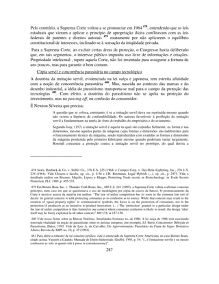 287
Pelo contrário, a Suprema Corte voltou a se pronunciar em 1964 478
, entendendo que as leis
estaduais que vieram a aplicar o princípio de apropriação ilícita conflitavam com as leis
federais de patentes e direitos autorais 479
exatamente por não aplicarem o equilíbrio
constitucional de interesses, inclinado-se à sensação da iniqüidade privada.
Para a Suprema Corte, ao excluir certas áreas de proteção, o Congresso havia deliberado
que, em tais segmentos, o interesse público impunha uso livre de informações e criações.
Propriedade intelectual , repete aquela Corte, não foi inventada para assegurar a fortuna de
uns poucos, mas para garantir o bem comum.
Cópia servil e concorrência parasitária no campo tecnológico
A doutrina da imitação servil, evidenciada na lei suíça e japonesa, tem estreita afinidade
com a noção de concorrência parasitária 480
. Mas, nascida no contexto das marcas e do
desenho industrial, a idéia do parasitismo transporta-se mal para o campo da proteção das
tecnologias 481
. Com efeito, a doutrina do parasitismo não se apóia na proteção do
investimento, mas no passing off, ou confusão do consumidor.
É Newton Silveira que precisa:
A questão que se coloca, entretanto, é se a imitação servil deva ser reprimida mesmo quando
não ocorra a hipótese de confundibilidade. Os autores favoráveis à proibição da imitação
servil a fundamentam na tutela do fruto do trabalho do empresário e do aviamento.
Segundo Isay, (157) a imitação servil é aquela na qual são copiadas fielmente, na forma e nas
dimensões, mesmo aquelas partes da máquina cujas formas e dimensões são indiferentes para
o funcionamento técnico da máquina, sendo reproduzidas com exatidão as formas e dimensões
da máquina produzida pelo primeiro fabricante mesmo quando poderiam variar largamente.
Rotondi concentra a proteção contra a imitação servil no protótipo, do qual deriva a
478 Sears, Roebuck & Co. v. Stiffel Co., 376 U.S. 225 (1964) e Compco Corp. v. Day-Brite Lightning, Inc., 376 U.S.
234 (1964). Vide Chisum e Jacobs, op. cit., p. 6-58 e J.H. Reichman, Legal Hybrids (...), op. cit., p. 2473. Vide a
detalhada análise em Brezner, Majofis, Lipsey e Kleppe, Protecting Trade secrets in Biotechnology, in Trade Secrets
Protection, PLC 1989, p. 495-535.
479 Em Bonito Boat, Inc. v. Thunder Craft Boats, Inc., 489 U.S. 141 (1989), a Suprema Corte voltou a afirmar o mesmo
princípio, num caso em que se questionava o uso de modelagem por cópia de cascos de barcos. O pronunciamento da
Corte é incisivo acerca da matéria em análise: “The law of unfair competition has its roots in the common law tort of
deceit: its general concern is with protecting consumes as to confusion as to source. While that concern may result in the
creation of ‘quasi-property rights’ in communicative symbols, the focus is on the protection of consumers, not in the
protection of producers as an incentive to product innovation. (…) The ‘protection’ granted to a particular design under
the law of unfair competition is thus limited to one context where consumer confusion is likely to result; the design ‘idea’
itself may be freely exploited in all other contexts” 489 U.S. at 157-158.
480 Vide nosso Notas sobre as Marcas Notórias, Atualidades Forenses no. de 1980. A lei suíça de 1986 vem suscitando
renovada vitalidade da noção de parasitismo entre os juristas europeus, por exemplo, J.J. Burst, Concorrence Déloyale et
Parasitisme, Daloz, 1993. Vide de Luis A. de Carvalho, Do Aproveitamento Parasitário da Fama de Signo Distintivo
Alheio, Revista da ABPI no. 10, p. 45 (1994).
481 Para aferir a robustez de tal conceito jurídico, vide o enunciado da Suprema Corte Americana, no caso Bonito Boats,
citado acima. Vanzetti e Cataldo, Manuale de Diritto Industriale, Giuffrè, 1993, p. 54: "(...) l'imitazione servile è un mezzo
confusorio (e solo in quanto tale è preso in considerazione)".
 