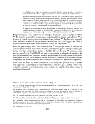 288
possibilidade de produção massificada, considerando ilegítima sua apropriação, por objetivar
resultado do trabalho alheio e implicar em “lesão do aviamento objetivo do estabelecimento.
Rotondi se refere à combinação de elementos variados para a obtenção de formas orgânicas e
complexas, fruto de experiências realizadas com fadigas e despesas pelo empresário, dando
maior realce ao elemento técnico, que à forma externa do produto. O problema se coloca,
portanto, sob o angulo do parasitismo econômico, da chamada concorrência parasitária,
servindo-se do fruto da atividade de pesquisa do empresário, da criatividade do concorrente,
de que é um exemplo o aproveitamento do segredo industrial .
A imitação, nessa hipótese, cria um desequilíbrio na concorrência, ficando o imitador em
posição vantajosa em relação ao imitado, já que o imitador, tirando proveito do investimento
em pesquisas do imitado, pode opor a este um produto idêntico de menor custo 482
.
Em particular, não é fácil a aplicação dos princípios da imitação servil no campo das idéias
483
. No entanto, ao contrário do que ocorre na jurisprudência italiana preponderante 484
, a
francesa já entendeu que o parasitismo independe de confusão 485
. Também vem surgindo,
ainda incipiente a noção de usurpação dos investimentos intelectuais, dando por ilícito o
aproveitamento dos estudos e desenvolvimento técnico dos concorrentes 486
.
Entre nós, por exemplo, José Carlos Tinoco Soares 487
sustenta que mesmo as patentes em
domínio público seriam insuscetíveis de cópia, argüindo violação do princípio da imitação
servil, com base concorrência desleal . Também Newton Silveira 488
comentou duas
curiosas decisões do TACRIM/SP em que se reconheceu a aplicação do princípio da
concorrência desleal para reprimir a imitação servil em caso de tecnologias de produção de
bens físicos; nos dois casos, o uso de marcas, trade dress e violação de segredo de empresa
compunham um quadro complexo, onde a imitação tecnológica era apenas um componente.
Com a máxima vênia ao ilustre doutrinador, e aos magistério judicial citado, é minha
convicção que a recaptura para o domínio privado de elementos que já tenham vertido para
o domínio comum é inconstitucional, como sustento no capítulo desta obra voltada à
matéria constitucional.
482
Newton Silveira, O Direito de Autor no Desenho Industrial, 1982, p. 141.
483 Para o caso de idéias publicitárias, vide, por exemplo, a decisão da 4a. Câm. do Tribunal de G.I. de Paris de 17 de
novembro de 1992, Jurisdata no. 3356.
484 Francesco Scirè, Concorrenza Sleale e Sfruttamento del lavoro altrui, Giufrè, 1994, p. “È un dato di fato
inoppognabile che, sino dalle sue prime pronunce ottocentesche, la nostra giurisprudenza ebbe a ricollegare la
confundibilitá del prodotto a pressuposto necessario al fine di ravvisare la presenza dela imitazione servile”.
485 Vide o acórdão da 4a. Câm. Paris, 16 de fevereiro de 1989, PIBD 1989, 459, III, 398.
486 Vide Michel Vivant, Code de la Proprieté Intellectuelle, Litec, 1996, p.7, citando a jurisprudência francesa recente
487 Concorrência Desleal, Resenha Tributária, 1990, p. 125, com base, em grande parte, num entendimento errôneo da
decisão americana nos casos Sears, Roebuck & Co. v. Stiffel Co., e Compco Corp. v. Day-Brite Lightning, Inc.,
louvando-se na decisão inferior após rejeitada pela Suprema Corte.
488 Em RDM no. 42, p. 96 a 98.
 