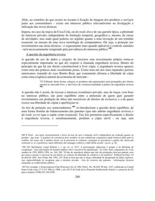 289
Aliás, ao contrário do que ocorre no tocante à fixação da imagem dos produtos e serviços
junto aos consumidores - existe um interesse público relevantíssimo na divulgação e
utilização das novas técnicas.
Impera, no caso da marca da Coca Cola, ou do trade dress de sua garrafa típica, a plenitude
do interesse privado, independente de limitação temporal, geográfica e, mesmo, de classe
de atividades; mas nada igual poderia ser argüido quanto a uma invenção de um remédio
essencial, ou mesmo de uma nova tecnologia de computadores. Ou seja, a proteção aos
investimentos nas áreas técnicas - e seguramente mais quando aplicável o controle sanitário
- terá necessariamente temperado pela prevalência do interesse público 489
.
A questão da engenharia reversa
A questão do uso de dados e criações de terceiros sem investimento próprio torna-se
especialmente importante no que diz respeito à chamada engenharia reversa. Dentro do
princípio de que há um direito constitucional à livre cópia, a engenharia reversa aparece
como uma das práticas mais socialmente justas. Como nota um dos mais reputados juristas
americanos, tratando do caso Bonito Boat, que exatamente afirmou a liberdade de cópia
como uma exigência natural da economia de mercado :
“O Tribunal, desta forma, relegou os produtos não patenteados nem protegidos por direito
autoral ao mercado livre, e deu foros de constitucionalidade à prática de engenharia reversa
490
”
A questão não é assim, de recusar o interesse econômico privado, mas de traçar, com base
no interesse público, um justo equilíbrio entre a pretensão de quem quer garantir
investimentos em produção de obras não suscetíveis de direitos de exclusiva, e a de quem
exerce sua liberdade de copiar e aperfeiçoar-se.
As leis de proteção aos semicondutores 491
re-introduziram a questão deste equilíbrio, de
uma forma distinta do balanceamento das patentes (que não admite engenharia reversa) e
do trade secret (que o supõe como essencial). Tais leis permitem especificamente o direito
à engenharia reversa, e simultaneamente, proibem a cópia servil - ou seja, sem
489 É Scirè - um autor veementemente a favor da tese de que a imitação servil independeria da confusão quanto ao
produto - que nota: “il giudizzo di correttezza deve assidersi su una valutazione comparativa degli interessi delle parti in
conflito, nel senso che il giudice dovrà, tra le posizioni in contrasto, assegnare la prevalenza a quella che riterrà più
conforme (o, se si preferisce, meno difforme) dal vantaggio colletivo o dall’utilitá sociale”, op.cit., p. 20.
490 J.H. Reichmann, Legal Hybrids (...), op. cit., p. 2473. A preocupação subjacente é sempre o da liberdade de
competição: "uma informação de domínio público não é suscetível de apropriação", 4a. Câm. Paris, julgamento de 14 de
outubro de 1993, RIDA 1994, no. 160, 240. "O fato de reproduzir objetos que não são protegidos nem por patente, nem
por marca consiste o exercício de um direito no contexto da liberdade do comércio e da indústria", Tribunal de Paris, 10
de abril de 1962, Ann. Propr. Ind. 1962, 210. Note-se bem que não se alega a liberdade de apropriação de dados sigilosos,
mas impossibilidade de recapturar para o domínio privado - fora do contexto das patentes - informações técnicas
integradas ao conhecimento público.
491 Por exemplo, o Semiconductor Chip Protection Act of 1984, Pub.L. No. 98-620, 98 Stat. 3347, codificada no United
States Code como 17 U.S.C 908 (a) 1988, o art, 622-5 do Code de La Proprieté Intellectuelle francês e a proposta da CE
para a matéria, COM (93) 344 COD.
 
