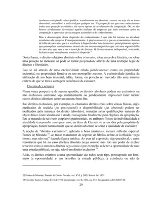 29
nenhuma restrição de ordem jurídica, transforma-se em domínio comum, ou seja, ele se torna
absorvível, assimilável e utilizável por qualquer um. Na proporção em que esse conhecimento
tenha uma projeção econômica, ele serve apenas de nivelamento da competição. Ou, se não
houver nivelamento, favorecerá aqueles titulares de empresas que mais estiverem aptos na
competição a aproveitar dessa margem acumulativa de conhecimento.
Mas a desvantagem dessa dispersão do conhecimento é que não há retorno na atividade
econômica da pesquisa. Consequentemente, é preciso resolver o que os economistas chamam
de falha de mercado, que é a tendência à dispersão dos bens imateriais, principalmente aqueles
que pressupõem conhecimento, através de um mecanismo jurídico que crie uma segunda falha
de mercado, que vem a ser a restrição de direitos. O direito torna-se indisponível, reservado,
fechado o que naturalmente tenderia à dispersão.”
Desta forma, o direito subjetivo absoluto sobre o invento, sobre uma obra literária, ou sobre
uma posição no mercado só pode se tornar propriedade através de uma restrição legal de
direitos e liberdades.
Isso se dá através de uma exclusividade criada juridicamente: como ou propriedade
industrial, ou propriedade literária ou um monopólio mesmo. A exclusividade jurídica da
utilização de um bem imaterial, idéia, forma, ou posição no mercado dão uma mínima
certeza de que se terá a vantagem econômica da escassez.
Direitos de exclusiva
Numa outra perspectiva da mesma questão, os direitos absolutos podem ser exclusivos ou
não exclusivos conforme seja materialmente ou juridicamente impossível fazer incidir
outros direitos idênticos sobre um mesmo bem-fim.
São direitos exclusivos, por exemplo, os chamados direitos reais sobre coisas físicas, cujos
predicados de seqüela (jus persequendi) e disponibilidade (jus abutendi) podem ser
explicados pela natureza do direito (absoluto), somadas pelas qualificações naturais do
objeto físico (individualizado e atual), consagradas finalmente pelo objetivo da apropriação.
Em se tratando de tais bens corpóreos patrimoniais, os atributos físicos de individualidade e
atualidade (corporales sunt quae sunt, no dizer de Cícero), se acrescidos pelo propósito de
apropriação, fazem naturalmente que ao direito absoluto se some a qualidade de exclusivo
A noção de “direitos exclusivos”, aplicada a bens imateriais, merece reflexão especial.
Pontes de Miranda 32
, ao tratar exatamente do segredo de fábrica, refere-se à eficácia “erga
omnes, mas não real” daquela figura jurídica. Ao usar tal expressão, algo paradoxal, o autor
reconhecia que há no caso eficácia absoluta (erga omnes) mas não um poder de excluir
terceiros com os mesmos direitos erga omnes (por exemplo, o de ter a oportunidade de usar
uma estrada pública), ou seja, não é um direito exclusivo 33
.
Aliás, os direitos relativos a uma oportunidade são todos deste tipo, pressupondo um bem-
meio (a oportunidade) e um bem-fim (a estrada pública); a existência ou não de
32 Pontes de Miranda, Tratado de Direito Privado, vol. XVI, § 2005. Borzoi Ed. 1971.
33 Carvalho Santos, Código Civil de 1916 Interpretado, vol. II, 1964, pg. 154. Jurisprudência RJ 468/87-88.
 