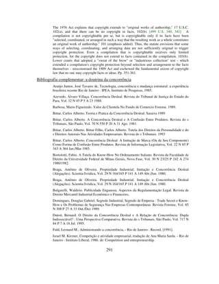 291
The 1976 Act explains that copyright extends to "original works of authorship," 17 U.S.C.
102(a), and that there can be no copyright in facts, 102(b). [499 U.S. 340, 341] A
compilation is not copyrightable per se, but is copyrightable only if its facts have been
"selected, coordinated, or arranged in such a way that the resulting work as a whole constitutes
an original work of authorship." 101 (emphasis added). Thus, the statute envisions that some
ways of selecting, coordinating, and arranging data are not sufficiently original to trigger
copyright protection. Even a compilation that is copyrightable receives only limited
protection, for the copyright does not extend to facts contained in the compilation. 103(b).
Lower courts that adopted a "sweat of the brow" or "industrious collection" test - which
extended a compilation's copyright protection beyond selection and arrangement to the facts
themselves - misconstrued the 1909 Act and eschewed the fundamental axiom of copyright
law that no one may copyright facts or ideas. Pp. 351-361.
Bibliografia complementar: a doutrina da concorrência
Araújo Junior, José Tavares de, Tecnologia, concorrência e mudança estrutural: a experiência
brasileira recente Rio de Janeiro : IPEA, Instituto de Pesquisas, 1985.
Azevedo, Álvaro Villaça. Concorrência Desleal. Revista do Tribunal de Justiça do Estado do
Para, Vol. 32 N 45 P 5 A 23 1988.
Barbosa, Mario Figueiredo. Valor da Clientela No Fundo de Comercio Forense. 1989.
Bittar, Carlos Alberto, Teoria e Pratica da Concorrência Desleal. Saraiva 1989
Bittar, Carlos Alberto. A Concorrência Desleal e A Confusão Entre Produtos. Revista do s
Tribunais, São Paulo, Vol. 70 N 550 P 20 A 31 Ago. 1981.
Bittar, Carlos Alberto. Bittar Filho, Carlos Alberto. Tutela dos Direitos da Personalidade e do
s Direitos Autorais Nas Atividades Empresariais. Revista do s Tribunais. 1993
Bittar, Carlos Alberto. Concorrência Desleal: A Imitação de Marca (Ou de Seu Componente)
Como Forma de Confusão Entre Produtos. Revista de Informação Legislativa, Vol. 22 N 85 P
343 A 364 Jan./Mar 1985.
Bortolotti, Fabio. A Tutela do Know-How No Ordenamento Italiano. Revista da Faculdade de
Direito da Universidade Federal de Minas Gerais, Nova Fase, Vol. 30 N 23/25 P 242 A 274
1980/1982.
Braga, Antônio de Oliveira. Propriedade Industrial; Imitação e Concorrência Desleal
(Alegações). Scientia Ivridica, Vol. 29 N 164/165 P 141 A 149 Abr./Jun. 1980.
Braga, Antônio de Oliveira. Propriedade Industrial; Imitação e Concorrência Desleal
(Alegações). Scientia Ivridica, Vol. 29 N 164/165 P 141 A 149 Abr./Jun. 1980.
Bulgarelli, Waldirio. Publicidade Enganosa; Aspectos da Regulamentação Legal. Revista de
Direito Mercantil Industrial Econômico e Financeiro,
Domingues, Douglas Gabriel. Segredo Industrial, Segredo de Empresa : Trade Secret e Know-
How e Os Problemas de Segurança Nas Empresas Contemporâneas. Revista Forense, Vol. 85
N 308 P 27 A 33 Out./Dez 1989.
Dutoit, Bernard. O Direito da Concorrência Desleal e A Relação de Concorrência: Dupla
Indissociável? : Uma Perspectiva Comparativa. Revista do s Tribunais, São Paulo, Vol. 717 N
84 P 7 A 18 Jul. 1995.
Fuld, Leonard M., Administrando a concorrência, - Rio de Janeiro : Record, [1991].
Israel M. Kirzner, Competição e atividade empresarial, tradução de Ana Maria Sarda. - Rio de
Janeiro : Instituto Liberal, 1986. de: Competition and entrepreneurship.
 