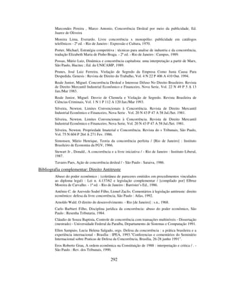 292
Marcondes Pereira , Marco Antonio, Concorrência Desleal por meio da publicidade, Ed.
Juarez de Oliveira
Moreira Lima, Everardo. Livre concorrência x monopólio: publicidade em catálogos
telefônicos - 2ª ed. - Rio de Janeiro : Expressão e Cultura, 1970.
Porter, Michael, Estratégia competitiva : técnicas para analise de industria e da concorrência,
tradução Elizabeth Maria de Pinho Braga. - 2ª ed. - Rio de Janeiro : Campus, 1989.
Possas, Mário Luiz, Dinâmica e concorrência capitalista: uma interpretação a partir de Marx,
São Paulo, Hucitec ; Ed. da UNICAMP, 1989.
Prunes, José Luiz Ferreira. Violação de Segredo da Empresa Como Justa Causa Para
Despedida. Genesis : Revista de Direito do Trabalho, Vol. 4 N 22 P 406 A 410 Out. 1994.
Reale Junior, Miguel. Concorrência Desleal e Interesse Difuso No Direito Brasileiro. Revista
de Direito Mercantil Industrial Econômico e Financeiro, Nova Serie, Vol. 22 N 49 P 5 A 13
Jan./Mar 1983.
Reale Junior, Miguel. Desvio de Clientela e Violação de Segredo. Revista Brasileira de
Ciências Criminais, Vol. 1 N 1 P 112 A 120 Jan./Mar 1993.
Silveira, Newton. Limites Convencionais à Concorrência. Revista de Direito Mercantil
Industrial Econômico e Financeiro, Nova Serie . Vol. 20 N 43 P 47 A 58 Jul./Set. 1981.
Silveira, Newton. Limites Convencionais à Concorrência. Revista de Direito Mercantil
Industrial Econômico e Financeiro, Nova Serie, Vol. 20 N 43 P 47 A 58 Jul./Set. 1981.
Silveira, Newton. Propriedade Imaterial e Concorrência. Revista do s Tribunais, São Paulo,
Vol. 75 N 604 P 264 A 271 Fev. 1986.
Simonsen, Mário Henrique, Teoria da concorrência perfeita / [Rio de Janeiro] : Instituto
Brasileiro de Economia da FGV, 1966.
Stewart Jr , Donald., A concorrência e a livre iniciativa / - Rio de Janeiro : Instituto Liberal,
1987.
Tavares Paes, Ação de concorrência desleal / - São Paulo : Saraiva, 1986.
Bibliografia complementar: Direito Antitruste
Abuso do poder econômico : (coletânea de pareceres emitidos em procedimentos vinculados
ao diploma legal) : Lei n. 4.137/62 e legislação complementar / [compilado por] Elbruz
Moreira de Carvalho. - 1ª ed. - Rio de Janeiro : Barrister’s Ed., 1986.
Antônio C. de Azevedo Sodré Filho, Lionel Zaclis. Comentários à legislação antitruste: direito
econômico: defesa da livre concorrência, São Paulo : Atlas, 1992.
Arnoldo Wald. O direito do desenvolvimento. - Rio [de Janeiro] : s.n., 1968.
Carlo Barbieri Filho, Disciplina jurídica da concorrência: abuso do poder econômico, São
Paulo : Resenha Tributaria, 1984.
Cláudio de Souza Baptista, Controle de concorrência com transações multiníveis - Dissertação
(mestrado) - Universidade Federal da Paraíba, Departamento de Sistemas e Computação 1991.
Ellen Sampaio, Lucia Helena Salgado, orgs. Defesa da concorrência : a prática brasileira e a
experiência internacional - Brasília : IPEA, 1993.”Conferencias e comentários do Seminário
Internacional sobre Praticas de Defesa da Concorrência, Brasília, 26-28 junho 1991”.
Eros Roberto Grau, A ordem econômica na Constituição de 1988 : interpretação e critica / . -
São Paulo : Rev. dos Tribunais, 1990.
 