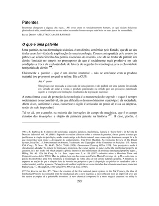 295
Patentes
Inventores alargavam a riqueza das raças... Ah! esses eram os verdadeiramente homens, os que viviam deliciosas
plenitudes de vida, modelando com as suas mãos incansadas formas sempre mais belas ou mais justas da humanidade.
Eça de Queirós A ILUSTRE CASA DE RAMIRES
O que é uma patente
Uma patente, na sua formulação clássica, é um direito, conferido pelo Estado, que dá ao seu
titular a exclusividade da exploração de uma tecnologia. Como contrapartida pelo acesso do
público ao conhecimento dos pontos essenciais do invento, a lei dá ao titular da patente um
direito limitado no tempo, no pressuposto de que é socialmente mais produtiva em tais
condições a troca da exclusividade de fato (a do segredo da tecnologia) pela exclusividade
temporária de direito 496
.
Claramente a patente – que é um direito imaterial – não se confunde com o produto
material (ou processo) ao qual se refere. Diz a CUP:
Art. 4o
quater
Não poderá ser recusada a concessão de uma patente e não poderá ser uma patente invalidada
em virtude de estar a venda o produto patenteado ou obtido por um processo patenteado
sujeito a restrições ou limitações resultantes da legislação nacional.
A outra forma usual de proteção da tecnologia é a manutenção do segredo - o que é sempre
socialmente desaconselhável, eis que dificulta o desenvolvimento tecnológico da sociedade.
Além disto, conforme o caso, conservar o sigilo é arriscado do ponto de vista da empresa,
senão de todo impossível.
Tal se dá, por exemplo, na maioria das inovações do campo da mecânica, que é o campo
clássico das invenções, e objeto da primeira patente na história 497
. O caso, porém, é
496 D.B. Barbosa, El Comercio de tecnología: aspectos juridicos, trasferencia, licencia y "know how", in Revista de
Derecho Industrial, vol. 30, (1988). Segundo os estudos clássicos sobre o sistema de patentes, foram quatro as teses que
justificaram a criação do privilégio, sendo a mais antiga a do direito natural; mas a concepção dominante sempre foi a de
que monopólio legal induz à divulgação do conhecimento. Vide Fritz Machlup, An Economic Review of the Patent
System, Study No. 15, Subcommittee on Patents, Trademarks and Copyrights of the Committee on Judiciary, U.S. Senate
85th Cong., 2d Sess., 21, 44-45, 50-54, 79-80 (1958). Government Printing Office 1958. Esta perspectiva ainda é
oficialmente adotada: "In return for temporary protection, the owner agrees to make public the intellectual property in
question. It is this trade -off which creates a public interest in the enforcement of protected intellectual property rights",
H.Rep. No. 40, 100t 0th Cong. 1s 1st. Sess., supra note 5, at 156 (1987) (relatório sobre o Omnibus Trade and
Competitiveness Act of 1988). Mas, na prática, hoje em dia, como nota Carlos Maria Correa op. cit., p.11, existe entre os
países desenvolvidos uma forte tendência à recuperação da velha idéia de um direito natural à patente. A tendência se
expressa na noção de que o simples fato de investir em pesquisas e por à disposição do público os resultados (não o
conhecimento) justifica a patente. Tal noção está também implícita em certas decisões dos tribunais americanos, como em
Patlex Corp. vs. Missinghoff, 758 F 2d 2d 594, 599, Fed. Circ. (1985).
497 Em Veneza, no Sec. XV. “Since the creation of the first national patent system, in the XV Century, the idea of
Intellectual Property is connected with the mechanical arts: a new machine, a more efficient tool, an improved lever are
the easiest examples of a patentable invention. A new chemical compound is a more magical creation: its utility is
 