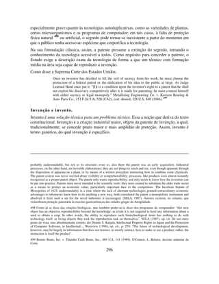 296
especialmente grave quanto às tecnologias autoduplicativas, como as variedades de plantas,
certos microorganismos e os programas de computador; em tais casos, à falta de proteção
física natural 498
ou artificial, o segredo pode tornar-se inexistente a partir do momento em
que o público tenha acesso ao espécime que corporifica a tecnologia.
Na sua formulação clássica, assim, a patente presume a extinção do segredo, tornando o
conhecimento da tecnologia acessível a todos. Como requisito para conceder a patente, o
Estado exige a descrição exata da tecnologia de forma a que um técnico com formação
média na área seja capaz de reproduzir a invenção.
Como disse a Suprema Corte dos Estados Unidos:
Once an inventor has decided to lift the veil of secrecy from his work, he must choose the
protection of a federal patent or the dedication of his idea to the public at large. As Judge
Learned Hand once put it: "[I]t is a condition upon the inventor's right to a patent that he shall
not exploit his discovery competitively after it is ready for patenting; he must content himself
with either secrecy or legal monopoly." Metallizing Engineering Co. v. Kenyon Bearing &
Auto Parts Co., 153 F.2d 516, 520 (CA2), cert. denied, 328 U.S. 840 (1946). 499
Invenção e invento.
Invento é uma solução técnica para um problema técnico. Essa a noção que deriva do texto
constitucional. Invenção é a criação industrial maior, objeto da patente de invenção, à qual,
tradicionalmente, se concede prazo maior e mais amplidão de proteção. Assim, invento é
termo genérico, do qual invenção é específico.
probably understandable, but not so its structure; even so, also there the patent was an early acquisition. Industrial
processes, on the other hand, are invisible elaborations; they are not things to touch and see, even though apparent through
the disposition of apparata on a plant, or by means of a written procedure instructing how to combine some chemicals.
The patent system was never worried about visibility or comprehensibility: processes, like products were almost instantly
recognized as a proper patent object. The patent only wants reproducibility, and only needs to know how the invention can
be put into practice. Patents were never intended to be scientific tools: they were created to substitute the older trade secret
as a means to protect an economic value, particularly important face to the competitors. The Jacobean Statute of
Monopolies of 1623, understandably in a time where the lack of alternate technologies granted extraordinary economic
advantages to whomever knew how to do anything a new way, both considered the patent a monopolistic instrument and
absolved it from such a sin for the novel industries it encouraged. (SELA, 1987). Autores existem, no entanto, que
vislumbram proteção patentária às receitas gastronômicas das cidades gregas da Antigüidade.
498 Como já se disse das criações biológicas, mas também poder-se-ía dizer dos programas de computador: "this new
object has an objective reproducibility beyond the knowledge: as a rule it is not required to have any information about a
seed to obtain a crop. In other words, the ability to reproduce such biotechnological items has nothing to do with
technology itself: as living objects they took the reproduction task on themselves". SELA (1987), op. cit. De um outro
ponto de vista, mas absolutamente correto, diz Dennis S. Karjala, Intellectual Property Rights in Japan and the Protection
of Computer Software, in Intellectual..., Westview (1990), op. cit., p. 278: "The future of technological development,
however, may lie largely in information that does not instruct, or merely instruct, how to make or use a product; rather, the
instruction is itself the product".
499 Bonito Boats, Inc. v. Thunder Craft Boats, Inc., 489 U.S. 141 (1989), O'Connor, J., Relator, decisão unânime da
Corte.
 