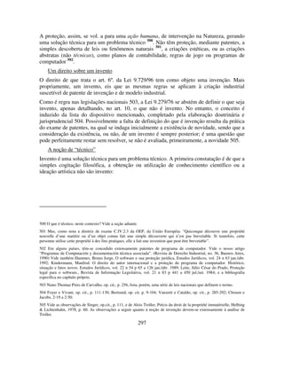 297
A proteção, assim, se vol. a para uma ação humana, de intervenção na Natureza, gerando
uma solução técnica para um problema técnico 500
. Não têm proteção, mediante patentes, a
simples descoberta de leis ou fenômenos naturais 501
, a criações estéticas, ou as criações
abstratas (não técnicas), como planos de contabilidade, regras de jogo ou programas de
computador 502
.
Um direito sobre um invento
O direito de que trata o art. 6º. da Lei 9.729/96 tem como objeto uma invenção. Mais
propriamente, um invento, eis que as mesmas regras se aplicam à criação industrial
suscetível de patente de invenção e de modelo industrial.
Como é regra nas legislações nacionais 503, a Lei 9.279/76 se abstém de definir o que seja
invento, apenas detalhando, no art. 10, o que não é invento. No entanto, o conceito é
induzido da lista do dispositivo mencionado, completado pela elaboração doutrinária e
jurisprudencial 504. Possivelmente a falta de definição do que é invenção resulta da prática
do exame de patentes, na qual se indaga inicialmente a existência de novidade, sendo que a
consideração da existência, ou não, de um invento é sempre posterior; é uma questão que
pode perfeitamente restar sem resolver, se não é avaliada, primeiramente, a novidade 505.
A noção de “técnico”
Invento é uma solução técnica para um problema técnico. A primeira constatação é de que a
simples cogitação filosófica, a obtenção ou utilização de conhecimento científico ou a
ideação artística não são invento:
500 O que é técnico, neste contexto? Vide a seção adiante.
501 Mas, como nota a diretriz de exame C.IV.2.3 da OEP, da União Européia: “Quiconque découvre une propriété
nouvelle d’une matière ou d’un objet connu fait une simple découverte qui n’est pas brevetable. Si toutefois, cette
personne utilise cette propriété à des fins pratiques, elle a fait une invention que peut être brevetable”.
502 Em alguns países, têm-se concedido extensamente patentes de programa de computador. Vide o nosso artigo
“Programas de Computación y documentación técnica associada”. (Revista de Derecho Industrial, no. 36, Buenos Aires,
1990) Vide também Hammes, Bruno Jorge, O software e sua proteção jurídica, Estudos Jurídicos, vol. 24 n 63 jan./abr.
1992; Kindermann, Manfred. O direito do autor internacional e a proteção do programa de computador. Histórico,
situação e fatos novos. Estudos Jurídicos, vol. 22 n 54 p 65 a 126 jan./abr. 1989; Leite, Júlio César do Prado, Proteção
legal para o software., Revista de Informação Legislativa, vol. 21 n 83 p 441 a 450 jul./set. 1984; e a bibliografia
específica no capítulo próprio.
503 Nuno Thomaz Pires de Carvalho, op. cit., p. 256, lista, porém, uma série de leis nacionais que definem o termo.
504 Foyer e Vivant, op. cit., p. 111-130; Bertrand, op. cit. p. 9-104; Vanzetti e Cataldo, op. cit., p. 285-292; Chisum e
Jacobs, 2-19 a 2-50.
505 Vide as observações de Singer, op.cit., p. 111, e de Alois Troller, Précis du droit de la propriété immatérielle, Helbing
& Lichtenhahn, 1978, p. 60. As observações a seguir quanto à noção de invenção devem-se extensamente à análise de
Troller.
 