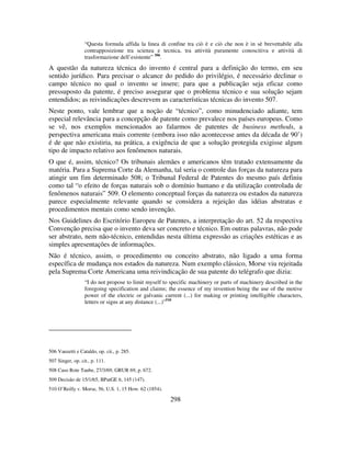 298
“Questa formula affida la linea di confine tra ciò è e ciò che non è in sè brevettabile alla
contrapposizione tra scienza e tecnica, tra attività puramente conoscitiva e attività di
trasformazione dell’esistente” 506
.
A questão da natureza técnica do invento é central para a definição do termo, em seu
sentido jurídico. Para precisar o alcance do pedido do privilégio, é necessário declinar o
campo técnico no qual o invento se insere; para que a publicação seja eficaz como
pressuposto da patente, é preciso assegurar que o problema técnico e sua solução sejam
entendidos; as reivindicações descrevem as características técnicas do invento 507.
Neste ponto, vale lembrar que a noção de “técnico”, como minudenciado adiante, tem
especial relevância para a concepção de patente como prevalece nos países europeus. Como
se vê, nos exemplos mencionados ao falarmos de patentes de business methods, a
perspectiva americana mais corrente (embora isso não acontecesse antes da década de 90’)
é de que não existiria, na prática, a exigência de que a solução protegida exigisse algum
tipo de impacto relativo aos fenômenos naturais.
O que é, assim, técnico? Os tribunais alemães e americanos têm tratado extensamente da
matéria. Para a Suprema Corte da Alemanha, tal seria o controle das forças da natureza para
atingir um fim determinado 508; o Tribunal Federal de Patentes do mesmo país definiu
como tal “o efeito de forças naturais sob o domínio humano e da utilização controlada de
fenômenos naturais” 509. O elemento conceptual forças da natureza ou estados da natureza
parece especialmente relevante quando se considera a rejeição das idéias abstratas e
procedimentos mentais como sendo invenção.
Nos Guidelines do Escritório Europeu de Patentes, a interpretação do art. 52 da respectiva
Convenção precisa que o invento deva ser concreto e técnico. Em outras palavras, não pode
ser abstrato, nem não-técnico, entendidas nesta última expressão as criações estéticas e as
simples apresentações de informações.
Não é técnico, assim, o procedimento ou conceito abstrato, não ligado a uma forma
específica de mudança nos estados da natureza. Num exemplo clássico, Morse viu rejeitada
pela Suprema Corte Americana uma reivindicação de sua patente do telégrafo que dizia:
“I do not propose to limit myself to specific machinery or parts of machinery described in the
foregoing specification and claims; the essence of my invention being the use of the motive
power of the electric or galvanic current (...) for making or printing intelligible characters,
letters or signs at any distance (...)”510
506 Vanzetti e Cataldo, op. cit., p. 285.
507 Singer, op. cit., p. 111.
508 Caso Rote Taube, 27/3/69, GRUR 69, p. 672.
509 Decisão de 15/1/65, BPatGE 6, 145 (147).
510 O’Reilly v. Morse, 56, U.S. 1, 15 How. 62 (1854).
 