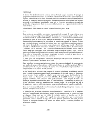 300
ACÓRDÃO
O Doutor Juiz de Direito aponta terem as autoras fundado a ação em direito de proteção à
propriedade intelectual no campo de consultoria e treinamento de pessoal, o que independe de
registro, conhecimento técnico não patenteado, introdutoras no Brasil da respectiva tecnologia
sem que os requeridos houvessem negado a utilização do material, demonstrado por meio de
apreensão o uso indevido, identificados como tais os elementos apreendidos, por meio da
perícia. Há enriquecimento ilícito e, em conseqüência, impõe-se o pagamento de importância
a ser arbitrada. (...)
Direito autoral sobre método ou sistema não foi reconhecido pelo CNDA.
(...)
Esse caráter de generalidade, num campo mais propício à assunção de obras criativas nem
sempre existentes, que à prova da utilização de técnica absolutamente igual, contribui para a
maior dificuldade do exame da lide. Outrora denominava-se a esta Consultoria de treinamento
pessoal e de ajuste de técnicas para obtenção de maior eficácia na organização empresarial,
fora ainda do mundo moderno da informática, de organização racional do trabalho. É claro
que em cinqüenta anos, surgida a informática, houve um esmerilhamento da tecnologia que
não nasceu do nada. Desenvolveu-se concomitantemente a Psicologia Social, a Psicologia
aplicada ao trabalho tomou rumos mais científicos, saiu-se um tanto, talvez, do empirismo do
“tailorismo” ou do “fordismo”, mas a civilização técnica elaborou melhores estudos sobre a
fadiga, sobre sua prevenção, sobre o ambiente mais adequado à eficácia, sobre a própria
técnica profissional, de tal forma que o que antes podia ser atribuído à imaginação do agente,
hoje pode ser conquistado, com menor imaginação e criação pessoal, de quem exerça a
profissão, por meio de uma técnica mais repetitiva.
O nome agora vem mais pomposo: consultorias, tecnologia, tudo apoiado em informática, em
números e em cifras mais facilmente verificáveis.
Salta aos olhos, porém, que a criação neste campo não se assemelha àquela de um poema, de
um quadro, de uma escultura, de um edifício arquitetônico, de um filme projetado. Não se
estará no campo da arte, mas no terreno da técnica para obtenção de maior produtividade, e o
empirismo não se faz, apesar de tudo, ausente.
E algo mais deve ser anotado. Como em todas as técnicas, algumas são incorporadas. O arado
sofre evolução. As passagens sucessivas de uma para outra técnica, não podem ser tidas como
novos inventos. Assim também as criações neste interessante campo da Consultoria. Os
homens ainda são “herdeiros”, como dizia ORTEGA Y GASSET. Assim, a assunção da
própria Tecnologia, como criador e autor, pode conduzir a certa margem de erro e de
atribuição indébita a alguém que não possa ter o seu monopólio e, com excesso de publicação,
é bem viável que, o que era atuação de uma empresa, venha a se generalizar sem que a
divulgação e o emprego múltiplo possam em nome da atribuição autoral impedir essa difusão.
Uma das respostas está ilustrada com farto material localizável em publicações e, portanto, em
livrarias, a respeito dessas técnicas.
A verdade é que, no terreno empresarial, essa concorrência, a consideração de ter o melhor
serviço, o mais adequado aparelhamento, a mais aprimorada tecnologia, há campo fértil para
as disputas. Ainda mais por se cuidar de trabalho relativo ao trabalho em si, do
desenvolvimento de um capital sobre aquele de outros empresários que o aumentaram,
produzindo, criando riquezas, ou seja, uma técnica para ser aproveitada por quem já criou
riqueza. É emergente também sob prisma não muito preciso, o caráter parasitário de
semelhante trabalho.
(...)
 