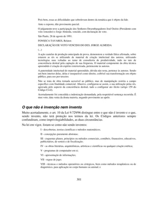 301
Pois bem, essas as dificuldades que sobrelevam dentro da temática que é objeto da lide.
Ante o exposto, dão provimento parcial.
O julgamento teve a participação dos Senhores Desembargadores José Osório (Presidente com
voto vencedor) e Jorge Almeida, vencido, com declaração de voto.
São Paulo, 28 de agosto de 1991.
FONSECA TAVARES, Relator.
DECLARAÇÃO DE VOTO VENCIDO DO DES. JORGE ALMEIDA
(...)
A ação cautelar de produção antecipada de prova, demonstrou a verdade fática afirmada, sobre
estarem as rés se utilizando de material de criação intelectual das autoras, utilizando
tecnologias suas voltadas ao ramo de consultoria de produtividade, tudo no tato de
concorrência desleal pela captação de sua freguesia. O material componente da obra técnica
apreendido é criação do espírito exteriorizada, pertencente às autoras.
A paternidade intelectual do material apreendido, dúvida não resta, pertence às autoras. Sendo
um bem interior delas, delas é inseparável como direito, coibível sua transformação em objeto
público, para uso por terceiro.
Não se trata de obra tornada acessível ao público, mas de manipulação restrita a campo
específico com finalidade comercial. Abusivo, configurou-se assim, a sua utilização pelas rés,
agravada pelo aspecto da concorrência desleal, tudo a configurar ato ilícito (artigo 159 do
Código Civil).
Acertadamente foi concedida a indenização demandada, pela respeitável sentença recorrida. É
meu voto, data venia da douta maioria, negando provimento ao apelo.
O que não é invenção nem invento
Muito acertadamente, o art. 10 da Lei 9.729/96 distingue entre o que não é invento e o que,
sendo invento, não terá proteção nos termos da lei. Os Códigos anteriores sempre
confundiram, como imprivilegiabilidades, as duas circunstâncias.
Na lei em vigor, listam-se como não sendo inventos:
I - descobertas, teorias científicas e métodos matemáticos;
II - concepções puramente abstratas;
III - esquemas planos, princípios ou métodos comerciais, contábeis, financeiros, educativos,
publicitários, de sorteio e de fiscalização;
IV - as obras literárias, arquitetônicas, artísticas e científicas ou qualquer criação estética;
V - programas de computador em si;
VI - apresentação de informações;
VII - regras de jogo;
VIII - técnicas e métodos operatórios ou cirúrgicos, bem como métodos terapêuticos ou de
diagnóstico, para aplicação no corpo humano ou animal; e
 