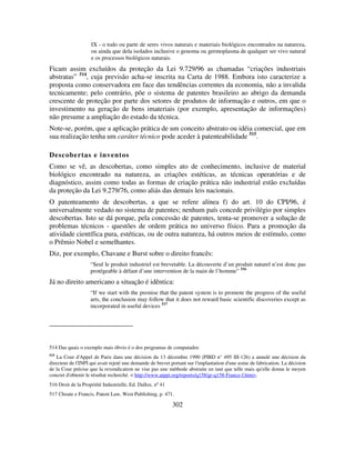 302
IX - o todo ou parte de seres vivos naturais e materiais biológicos encontrados na natureza,
ou ainda que dela isolados inclusive o genoma ou germoplasma de qualquer ser vivo natural
e os processos biológicos naturais.
Ficam assim excluídos da proteção da Lei 9.729/96 as chamadas “criações industriais
abstratas” 514
, cuja previsão acha-se inscrita na Carta de 1988. Embora isto caracterize a
proposta como conservadora em face das tendências correntes da economia, não a invalida
tecnicamente; pelo contrário, põe o sistema de patentes brasileiro ao abrigo da demanda
crescente de proteção por parte dos setores de produtos de informação e outros, em que o
investimento na geração de bens imateriais (por exemplo, apresentação de informações)
não presume a ampliação do estado da técnica.
Note-se, porém, que a aplicação prática de um conceito abstrato ou idéia comercial, que em
sua realização tenha um caráter técnico pode aceder à patenteabilidade 515
.
Descobertas e inventos
Como se vê, as descobertas, como simples ato de conhecimento, inclusive de material
biológico encontrado na natureza, as criações estéticas, as técnicas operatórias e de
diagnóstico, assim como todas as formas de criação prática não industrial estão excluídas
da proteção da Lei 9.279/76, como aliás das demais leis nacionais.
O patenteamento de descobertas, a que se refere alínea f) do art. 10 do CPI/96, é
universalmente vedado no sistema de patentes; nenhum país concede privilégio por simples
descobertas. Isto se dá porque, pela concessão de patentes, tenta-se promover a solução de
problemas técnicos - questões de ordem prática no universo físico. Para a promoção da
atividade científica pura, estéticas, ou de outra natureza, há outros meios de estímulo, como
o Prêmio Nobel e semelhantes.
Diz, por exemplo, Chavane e Burst sobre o direito francês:
“Seul le produit industriel est brevetable. La découverte d’un produit naturel n’est donc pas
protégeable à défaut d’une intervention de la main de l’homme” 516
Já no direito americano a situação é idêntica:
“If we start with the premise that the patent system is to promote the progress of the useful
arts, the conclusion may follow that it does not reward basic scientific discoveries except as
incorporated in useful devices 517
514 Das quais o exemplo mais óbvio é o dos programas de computador.
515
La Cour d'Appel de Paris dans une décision du 13 décembre 1990 (PIBD n° 495 III-126) a annulé une décision du
directeur de l'INPI qui avait rejeté une demande de brevet portant sur l'implantation d'une usine de fabrication. La décision
de la Cour précise que la revendication ne vise pas une méthode abstraite en tant que telle mais qu'elle donne le moyen
concret d'obtenir le résultat recherché. < http://www.aippi.org/reports/q158/gr-q158-France-f.htm>.
516 Droit de la Propriété Industrielle, Ed. Dalloz, nº 41
517 Choate e Francis, Patent Law, West Publishing, p. 471.
 