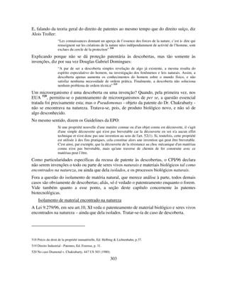 303
E, falando da teoria geral do direito de patentes ao mesmo tempo que do direito suíço, diz
Alois Troller:
“Les connaissances donnant un aperçu de l’essence des forces de la nature, c’est à- dire qui
renseignent sur les créations de la nature nées indépendamment de activité de l’homme, sont
exclues du cercle de la protection” 518
Explicando porque não se dá proteção patentária às descobertas, mas tão somente às
invenções, diz por sua vez Douglas Gabriel Domingues:
“A par de ser a descoberta simples revelação de algo já existente, a mesma resulta do
espírito especulativo do homem, na investigação dos fenômenos e leis naturais. Assim, a
descoberta apenas aumenta os conhecimentos do homem sobre o mundo físico, e não
satisfaz nenhuma necessidade de ordem prática. Finalmente, a descoberta não soluciona
nenhum problema de ordem técnica” 519
Um microorganismo é uma descoberta ou uma invenção? Quando, pela primeira vez, nos
EUA 520
, permitiu-se o patenteamento de microorganismos de per se, a questão essencial
tratada foi precisamente esta; mas o Pseudomonas - objeto da patente do Dr. Chakrabarty -
não se encontrava na natureza. Tratava-se, pois, de produto biológico novo, e não só de
algo desconhecido.
No mesmo sentido, dizem os Guidelines da EPO:
Si une propriété nouvelle d'une matière connue ou d'un objet connu est découverte, il s'agit
d'une simple découverte qui n'est pas brevetable car la découverte en soi n'a aucun effet
technique et n'est donc pas une invention au sens de l'art. 52(1). Si, toutefois, cette propriété
est utilisée à des fins pratiques, cela constitue alors une invention qui peut être brevetable.
C'est ainsi, par exemple, que la découverte de la résistance au choc mécanique d'un matériau
connu n'est pas brevetable, mais qu'une traverse de chemin de fer construite avec ce
matériau peut l’être.
Como particularidades específicas da recusa de patente às descobertas, o CPI/96 declara
não serem invenções o todo ou parte de seres vivos naturais e materiais biológicos tal como
encontrados na natureza, ou ainda que dela isolados, e os processos biológicos naturais.
Fora a questão do isolamento de matéria natural, que merece análise à parte, todos demais
casos são obviamente de descobertas; aliás, só é vedado o patenteamento enquanto o forem.
Vide também quanto a esse ponto, a seção deste capítulo concernente às patentes
biotecnológicas.
Isolamento de material encontrado na natureza
A Lei 9.279/96, em seu art.10, XI veda o patenteamento de material biológico e seres vivos
encontrados na natureza – ainda que dela isolados. Tratar-se-ía de caso de descoberta.
518 Précis du droit de la propriété immatérielle, Ed. Helbing & Lichtenhahn, p.37.
519 Direito Industrial - Patentes, Ed. Forense, p. 31.
520 No caso Diamond v. Chakrabarty, 447 US 303 (1980).
 