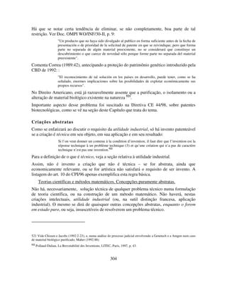 304
Há que se notar certa tendência de eliminar, se não completamente, boa parte de tal
restrição. Ver Doc. OMPI WO/INF/30-II, p. 9:
"Un producto que no haya sido divulgado al publico en forma suficiente antes de la fecha de
presentación o de prioridad de la solicitud de patente en que se reivindique, pero que forma
parte no separada de algún material preexistente, no se considerará que constituye un
descubrimiento o que carece de novedad sólo porque forme parte no separada del material
preexistente".
Comenta Correa (1989:42), antecipando a proteção do patrimônio genético introduzido pela
CBD de 1992: :
"El reconocimiento de tal solución en los países en desarrollo, puede tener, como se ha
señalado, enormes implicaciones sobre las posibilidades de explotar económicamente sus
propios recursos".
No Direito Americano, está já razoavelmente assente que a purificação, o isolamento ou a
alteração de material biológico existente na natureza 521
.
Importante aspecto desse problema foi suscitado na Diretiva CE 44/98, sobre patentes
biotecnológicas, como se vê na seção deste Capítulo que trata do tema.
Criações abstratas
Como se enfatizará ao discutir o requisito da utilidade industrial, só há invento patenteável
se a criação é técnica em seu objeto, em sua aplicação e em seu resultado:
Si l’on veut donner un contenu à la condition d’invention, il faut dire que l’invention est la
réponse technique à un problème technique (3) et qu’une création qui n’a pas de caractère
technique n’est pas une invention.522
Para a definição de o que é técnico, veja a seção relativa à utilidade industrial.
Assim, não é invento a criação que não é técnica – se for abstrata, ainda que
economicamente relevante, ou se for artística não satisfará o requisito de ser invento. A
listagem do art. 10 do CPI/96 apenas exemplifica esta regra básica.
Teorias científicas e métodos matemáticos. Concepções puramente abstratas.
Não há, necessariamente, solução técnica de qualquer problema técnico numa formulação
de teoria científica, ou na construção de um método matemático. Não haverá, nestas
criações intelectuais, utilidade industrial (ou, na sutil distinção francesa, aplicação
industrial). O mesmo se dirá de quaisquer outras concepções abstratas, enquanto o forem
em estado puro, ou seja, insuscetíveis de resolverem um problema técnico.
521 Vide Chisum e Jacobs (1992:2-23), e, numa análise do processo judicial envolvendo a Genetech e a Amgen num caso
de material biológico purificado, Maher (1992:88).
522
Pollaud-Dulian, La Brevetabilité des Inventions, LITEC, Paris, 1997, p. 43.
 