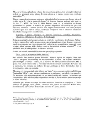 305
Mas, se tal teoria, aplicada na solução de um problema prático, tem aplicação industrial,
poderá ser abrangida como núcleo de uma patente; e o mesmo ocorre com o método
matemático 523
.
Já uma concepção abstrata que tenha uma aplicação industrial, puramente abstrata não será
– daí a noção de “criação industrial abstrata” da doutrina francesa, abrigada aliás no texto
do Art. 5º., XXIX, da Carta de 1988. Possível para ela, se satisfeitos os demais
pressupostos da patente, a proteção via patente, naquilo (e só naquilo) em que tiver
aplicação industrial. Também possível, sob amparo constitucional, criar uma proteção
específica para esse tipo de criação, desde que compatível com os interesses finalísticos
desenhados no dispositivo constitucional.
Esquemas e planos, princípios ou métodos comerciais, contábeis, financeiros,
educativos, publicitários, de sorteio e de fiscalização
Todas essas criações, inclusive as dotadas de propósitos econômicos, são abstratas. Aplicar-
se-iam a elas as observações acima, com a especial atenção para o fato de que o propósito
ou efeito econômico não empresta, por si só, a tais criações uma aplicação industrial, como
o quer a lei de patentes. Vide, abaixo, o que se diz quanto à utilidade industrial 524
e, em
particular, a seção sobre patentes de business methods.
Assim, não haverá, para tais idéias abstratas, proteção por patentes.
Então, como se protegem as idéias abstratas?
Esta questão tem interesse prático freqüente. Aparece alguém na empresa, com uma
“idéia”: um plano de marketing, um novo mercado a explorar, um esquema financeiro.
Quase sempre, a “criação” é óbvia, ou já utilizada em mercados mais sofisticados. Mas o
plano pode ser até interessante, se consideravelmente modificado e adaptado: da “idéia” até
a realização, vão centenas de milhares de reais, milhares de horas de trabalho. Sem o
investimento, a idéia era um nada.
Mas, uma vez implementada a tal idéia, o seu “autor” surge, com um registro na Biblioteca
Nacional da “idéia”, e quer todos os resultados do investimento - que não foi ele quem fez.
Se, ao ouvir a idéia, a empresa subscreveu um pacto de sigilo, ela continua vinculada ao seu
compromisso. Mas, não havendo compromisso anterior, o direito autoral realmente protege
o “dono” da idéia?
Acontece que, mesmo no campo das obras estéticas, literárias ou científicas, o Direito
Autoral não protege idéias, planos, conceitos mas formas de expressão. Como disse,
reiteradamente, a 1a
. Câmara do Conselho Nacional de Direito Autoral:
523
“Un phénomène naturel dont on a pu trouver une application industrielle peut faire l’objet d’un brevet valable pour
cette application pratique» (TGI Paris, 21 de dezembro de 1974, PIBD 1975, no. 152, III, p. 274). Vide Pullaud-Dullian,
« La brevetabilité… », p. 47.
524
Vide Pullaud-Dullian, op.cit, p. 50.
 