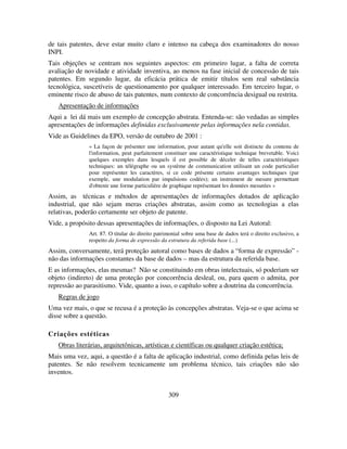 309
de tais patentes, deve estar muito claro e intenso na cabeça dos examinadores do nosso
INPI.
Tais objeções se centram nos seguintes aspectos: em primeiro lugar, a falta de correta
avaliação de novidade e atividade inventiva, ao menos na fase inicial de concessão de tais
patentes. Em segundo lugar, da eficácia prática de emitir títulos sem real substância
tecnológica, suscetíveis de questionamento por qualquer interessado. Em terceiro lugar, o
eminente risco de abuso de tais patentes, num contexto de concorrência desigual ou restrita.
Apresentação de informações
Aqui a lei dá mais um exemplo de concepção abstrata. Entenda-se: são vedadas as simples
apresentações de informações definidas exclusivamente pelas informações nela contidas.
Vide as Guidelines da EPO, versão de outubro de 2001 :
« La façon de présenter une information, pour autant qu'elle soit distincte du contenu de
l'information, peut parfaitement constituer une caractéristique technique brevetable. Voici
quelques exemples dans lesquels il est possible de déceler de telles caractéristiques
techniques: un télégraphe ou un système de communication utilisant un code particulier
pour représenter les caractères, si ce code présente certains avantages techniques (par
exemple, une modulation par impulsions codées); un instrument de mesure permettant
d'obtenir une forme particulière de graphique représentant les données mesurées »
Assim, as técnicas e métodos de apresentações de informações dotados de aplicação
industrial, que não sejam meras criações abstratas, assim como as tecnologias a elas
relativas, poderão certamente ser objeto de patente.
Vide, a propósito dessas apresentações de informações, o disposto na Lei Autoral:
Art. 87. O titular do direito patrimonial sobre uma base de dados terá o direito exclusivo, a
respeito da forma de expressão da estrutura da referida base (...)
Assim, conversamente, terá proteção autoral como bases de dados a “forma de expressão” -
não das informações constantes da base de dados – mas da estrutura da referida base.
E as informações, elas mesmas? Não se constituindo em obras intelectuais, só poderiam ser
objeto (indireto) de uma proteção por concorrência desleal, ou, para quem o admita, por
repressão ao parasitismo. Vide, quanto a isso, o capítulo sobre a doutrina da concorrência.
Regras de jogo
Uma vez mais, o que se recusa é a proteção às concepções abstratas. Veja-se o que acima se
disse sobre a questão.
Criações estéticas
Obras literárias, arquitetônicas, artísticas e científicas ou qualquer criação estética;
Mais uma vez, aqui, a questão é a falta de aplicação industrial, como definida pelas leis de
patentes. Se não resolvem tecnicamente um problema técnico, tais criações não são
inventos.
 