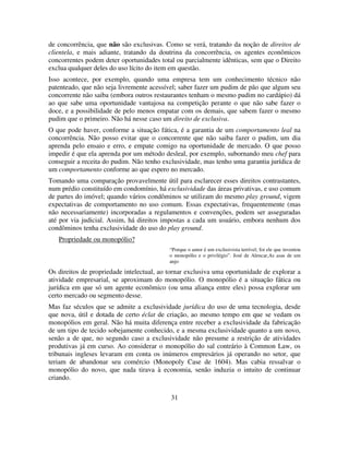 31
de concorrência, que não são exclusivas. Como se verá, tratando da noção de direitos de
clientela, e mais adiante, tratando da doutrina da concorrência, os agentes econômicos
concorrentes podem deter oportunidades total ou parcialmente idênticas, sem que o Direito
exclua qualquer deles do uso lícito do item em questão.
Isso acontece, por exemplo, quando uma empresa tem um conhecimento técnico não
patenteado, que não seja livremente acessível; saber fazer um pudim de pão que algum seu
concorrente não saiba (embora outros restaurantes tenham o mesmo pudim no cardápio) dá
ao que sabe uma oportunidade vantajosa na competição perante o que não sabe fazer o
doce, e a possibilidade de pelo menos empatar com os demais, que sabem fazer o mesmo
pudim que o primeiro. Não há nesse caso um direito de exclusiva.
O que pode haver, conforme a situação fática, é a garantia de um comportamento leal na
concorrência. Não posso evitar que o concorrente que não saiba fazer o pudim, um dia
aprenda pelo ensaio e erro, e empate comigo na oportunidade de mercado. O que posso
impedir é que ela aprenda por um método desleal, por exemplo, subornando meu chef para
conseguir a receita do pudim. Não tenho exclusividade, mas tenho uma garantia jurídica de
um comportamento conforme ao que espero no mercado.
Tomando uma comparação provavelmente útil para esclarecer esses direitos contrastantes,
num prédio constituído em condomínio, há exclusividade das áreas privativas, e uso comum
de partes do imóvel; quando vários condôminos se utilizam do mesmo play ground, vigem
expectativas de comportamento no uso comum. Essas expectativas, frequentemente (mas
não necessariamente) incorporadas a regulamentos e convenções, podem ser asseguradas
até por via judicial. Assim, há direitos impostas a cada um usuário, embora nenhum dos
condôminos tenha exclusividade do uso do play ground.
Propriedade ou monopólio?
“Porque o amor é um exclusivista terrível; foi ele que inventou
o monopólio e o privilégio”. José de Alencar,As asas de um
anjo
Os direitos de propriedade intelectual, ao tornar exclusiva uma oportunidade de explorar a
atividade empresarial, se aproximam do monopólio. O monopólio é a situação fática ou
jurídica em que só um agente econômico (ou uma aliança entre eles) possa explorar um
certo mercado ou segmento desse.
Mas faz séculos que se admite a exclusividade jurídica do uso de uma tecnologia, desde
que nova, útil e dotada de certo éclat de criação, ao mesmo tempo em que se vedam os
monopólios em geral. Não há muita diferença entre receber a exclusividade da fabricação
de um tipo de tecido sobejamente conhecido, e a mesma exclusividade quanto a um novo,
senão a de que, no segundo caso a exclusividade não presume a restrição de atividades
produtivas já em curso. Ao considerar o monopólio do sal contrário à Common Law, os
tribunais ingleses levaram em conta os inúmeros empresários já operando no setor, que
teriam de abandonar seu comércio (Monopoly Case de 1604). Mas cabia ressalvar o
monopólio do novo, que nada tirava à economia, senão induzia o intuito de continuar
criando.
 