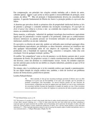 310
Em compensação, em princípio tais criações estarão tuteladas sob o direito de autor,
cabendo apenas repetir o que acima se disse quanto à insuscetibilidade de proteção, neste
campo, da idéias 534
. Mas tal proteção é fundamentalmente diversa da concedida pelas
patentes. A questão fundamental do Direito de Autor é a proteção jurídica à expressão das
idéias.
A doutrina que prevalece desde os primeiros dias da propriedade intelectual destina as leis
de patentes a proteger o conteúdo utilitário das invenções tecnológicas. O copyright ou
droit d’auteur iria voltar-se à forma e não ao conteúdo das respectivas criações - muito
menos, ao conteúdo utilitário.
Desta maneira, a utilização industrial de qualquer tecnologia funcionalmente equivalente
àquela que foi patenteada é restrita segundo a lei pertinente, ainda que os conhecimentos
técnicos intrínsecos na patente possam ser livremente utilizados em qualquer propósito
intelectual, científico ou em não -industrial.
O copyright e os direitos de autor não podem ser utilizados para restringir quaisquer obras
funcionalmente equivalentes: por definição, as obras literárias, artísticas ou científicas não
têm qualquer funcionalidade além do seu objetivo de expressão. Tais criações são
produzidas com a finalidade de expressar idéias, conceitos e sensações, todas elas com
circulação livre de qualquer restrição jurídica 535
.
O conflito “de competência” entre as leis de patentes e as de direitos autorais não é, assim
meramente de forma. Os propósitos sociais e a tutela constitucional das duas modalidades
são diversas, como são distintas os condicionantes sociais. Assim, há cuidados especiais
nas leis autorais para excluir de seu âmbito as criações industriais, paralelas ao que se lê no
inciso em análise.
No entanto, não é a existência por si só de conteúdo estético que impede o patenteamento.
Se um objeto dotado de criação estética tem, também, o dom de resolver um problema
técnico de forma técnica, poderá haver patente.
Lembra Pallaud-Dulian:
56. Bien entendu, le fait qu’une invention technique permette d’obtenir aussi un effet
esthétique ne la prive pas de brevetabilité. C’est ainsi, par exemple, que les procédés et
produits cosmétiques sont brevetables. Un brevet français portait sur une structure de
recouvrement, comportant une base de support pour une matière en vrac et une construction
de couverture inclinée formant des logements à remplir de matière en vrac. Cette invention
trouvait application pour la culture de végétaux et a protection de talus en pente, permettant
534
Vide Pallaud-Dulian, op.cit. p. 49.
535 "The purpose of a product of mind is that people other than its author should understand it and make it the possession
of their ideas, memory, thinking, etc. (...) Now to what extent does the new form which turn up when something is
expressed again and again transform the available stock of knowledge and in particular the thoughts of others who still
retain the external property in those intellectual production of theirs, into a private mental property of the individual
reproducers? (...) Thus copyright legislation attains its end of securing the property rights of author and publisher only to a
very restricted extent (...)" (Hegel, Philosophy of Right, Par. 69).
 