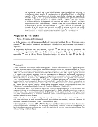 311
par exemple de recouvrir une façade inclinée avec du gazon. Le défendeur à une action en
contrefaçon invoquait la nullité du brevet en raison de sa finalité esthétique. Le tribunal 1ui
répond « qu’il est indiqué que cette invention a un résultat esthétique que cependant le
résultat n’est pas le seul [...] que l’invention est susceptible d’une application industrielle
détachée du caractère esthétique de l’oeuvre réalisée. Le brevet était donc valable.
L’invention permettait techniquement de construire des surfaces en pente d’un aspect
esthétique particulier; l’objet du brevet n’était pas, en soi, une création esthétique. Enfin, on
se contentera de rappeler que, selon l’article L. 511-3 ai. 2 du CPI, si i’objet peut être
considéré à la fois comme une invention brevetable et comme un dessin ou modèle
nouveau, seule la protection par le brevet est admissible lorsque « les éléments constitutifs
de la nouveauté du dessin ou modèle sont inséparables de ceux de l’invention » 536
.
Programas de computador
O que é Programa de Computador
Já de há muito, e em várias oportunidades, tivemos oportunidade de nos defrontar com a
matéria 537
. Para melhor noção do que falamos, vale distinguir programa de computador e
software.
A expressão Software, ou, em francês, logiciel 538
, se aplica seja ao programa de
computador propriamente dito, seja à descrição do programa 539
, seja à documentação
acessória 540
, seja a vários destes elementos juntos. No dizer do Art. 43 da Lei de
536
Op.cit., p. 50.
537 Por exemplo, em nossos artigos Software and Copyright: A Marriage of Inconvenience ("The Copyright Magazine"
da World Intellectual Property Organization de junho de 1988). Republicado em 1989 na Revista Tailandesa de Direitos
Intelectuais, do Ministério da Justiça da Tailândia, no idioma do país; Bases para proteção do Software (Tecnologia vol. 5,
1988); The New Brazilian Software Proposal (Business Law Review, Londres, junho, 1985); Soporte Logico, la Mejorana
y el Romero: Una Experiencia Brasileña. Anales del Forum Regional de Montevideo. Organizacíon Mundial de la
Propriedad Intelectual. Genebra 1990; Programas de Computacíon y documentacíon técnica associada. (Revista de
Derecho Industrial, no. 36, Buenos Aires, 1990; Programa de computador: vale a pena registrar? (Alpha Centauri 4,
1992); Digitaliza o Picasso? (Alpha Centauri 5, 1992); Sobre a Propriedade Intelectual, Ed. Universidade de Campinas
(estudo disponível em meio magnético). Quanto ao problema tributário específico, foi objeto de nossa ponderação já em
1983 na monografia "Taxation of computer software in U.S. and foreign Law", apresentado como trabalho final do curso
de Computer Law na Columbia University School of Law, sendo ainda tema de capítulo especial no nosso livro
Tributação da Propriedade Industrial e do Comércio de Tecnologia (Ed. Resenha Tributária, 1983).
538 Tomamos neste ponto a noção de software (logiciel) das Disposições-Tipo para a proteção do software editadas pela
Organização Mundial da Propriedade Intelectual. O documento LPCS/1/2 daquela organização, que propõe as bases de
um futuro tratado sobre a questão, retrata a definição das Disposições-Tipo da seguinte forma: "Le terme "logiciel" serait
ainsi défini comme désignant soit un programme d'ordinateur, soit une description de programme ou une documentation
auxiliaire, soit plusieurs de ces éléments.
539 Segundo o documento citado, "On entend par "description de programme" "une présentation complète d'opérations,
sous forme schématique ou autre, suffisamment détaillée pour déterminer un ensemble d'instructions constituant un
programme d'ordinateur correspondant" (article 1. ii des dispositions types).
540 Sempre citando o documento OMPI LPCS/1/2: "On entend par "documentation auxiliaire" "toute documentation
autre qu'un programme d'ordinateur ou une description de programme, crée pour faciliter la compréhension ou
l'application d'un programme d'ordinateur, par exemple des descriptions de problème et des instructions à l'usage d'un
utilisateur" (Artigo 1.iii§ da Lei Tipo).
 