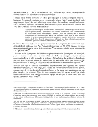 312
Informática (no. 7.232 de 29 de outubro de 1984), software seria a soma do programa de
computador e de sua documentação técnica associada.
Tomado desta forma, software se define por oposição à expressão inglesa relativa -
hardware: ferramental, equipamento, o conjunto dos objetos (ware) tangíveis (hard, mais
propriamente, duros). Os dois elementos, em conjunto, formando os chamados sistemas.
Daí, a definição constante do relatório da Comissão Especial de Informática formada em
1981 pela Secretaria Especial de Informática:
“É o software que incorpora o conhecimento sobre um dado sistema ou processo. Constitui
o que se poderia chamar a “inteligência” dos sistemas informáticos. Estes, compreendendo
na forma mais ampla: computadores, software, redes de comunicações e sensores
(equipamentos de instrumentação) podem, na atualidade, atuar sobre os mais variados
sistemas ou processos, automatizando-os e reduzindo a presença do homem a um mínimo
indispensável. (Ex.: Controle de processos industriais nas áreas siderúrgica, energética,
transportes, aplicações científicas, administrativa, robótica, etc.)”
O núcleo da noção software, de qualquer maneira, é o programa de computador, cuja
definição legal foi fixada pelo Art. 1º., parágrafo único da Lei 9.610/98. Optando por uma
redação mais analítica do que a da lei americana 541
, a norma brasileira segue o alcance da
Lei Tipo da OMPI 542
.
Ter-se-ia, assim o programa de computador propriamente dito (o conjunto de instruções
para comandar a máquina) e uma série de dados e serviços complementares,
compreendendo-se o todo na noção de software. Tal definição faz evidente a ligação do
software com os meios usuais de transmissão de tecnologia: além das instruções de
máquinas haveria as instruções dirigidas ao receptor humano, e o todo seria o software 543
.
Isto faz com que o software compreenda, empiricamente, um segmento em suporte
informático (disquete, cd-rom, chips, etc) e outro em suporte convencional: livros, papéis,
manuais, etc. A circulação econômica do software se faz quase que necessariamente nas
duas espécies, em conjunto. Mas são tais elementos tangíveis meros acessórios, ainda
menos intrínsecos ao bem intelectual do que o papel em relação ao livro, a tela para um
quadro, o mármore para a Pietá 544
.
541 A definição legal é a da Seção 101 do título 17 do United States Code (alterado pela Public Law 96-517 de 12.12.80):
"A computer programs is a set of statements or instructions to be used directly or indirectly in a computer in order to bring
about a certain result".
542 Segundo ainda o Documento citado, programa de computador era definido na Lei tipo (artigo 1.i) como "un ensemble
d'instructions pouvant, une fois transposé sur un support déchiffrable par machine, faire indiquer, indiquer, faire accomplir
ou faire obtenir une fonction, une tâche ou un résultat particulier par une machine capable de faire du traitement de
l'information".
543 Uma vez mais o documento da OMPI citado acima: "La caractéristique essentielle de cette définition est que
"logiciel" n'est pas identique à "programme d'ordinateur". Un programme d'ordinateur n'est que l'ensemble d'instructions
qui permet de commander le fonctionnement d'un ordinateur ("machine capable de faire du traitement de l'information"),
d'une façon déterminée".
544 Pois existe a circulação intangível, através, por exemplo, do acesso a um repositório de programas via modem.
 