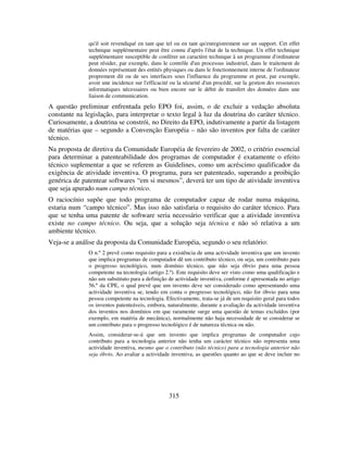 315
qu'il soit revendiqué en tant que tel ou en tant qu'enregistrement sur un support. Cet effet
technique supplémentaire peut être connu d'après l'état de la technique. Un effet technique
supplémentaire susceptible de conférer un caractère technique à un programme d'ordinateur
peut résider, par exemple, dans le contrôle d'un processus industriel, dans le traitement de
données représentant des entités physiques ou dans le fonctionnement interne de l'ordinateur
proprement dit ou de ses interfaces sous l'influence du programme et peut, par exemple,
avoir une incidence sur l'efficacité ou la sécurité d'un procédé, sur la gestion des ressources
informatiques nécessaires ou bien encore sur le débit de transfert des données dans une
liaison de communication.
A questão preliminar enfrentada pelo EPO foi, assim, o de excluir a vedação absoluta
constante na legislação, para interpretar o texto legal à luz da doutrina do caráter técnico.
Curiosamente, a doutrina se constrói, no Direito da EPO, indutivamente a partir da listagem
de matérias que – segundo a Convenção Européia – não são inventos por falta de caráter
técnico.
Na proposta de diretiva da Comunidade Européia de fevereiro de 2002, o critério essencial
para determinar a patenteabilidade dos programas de computador é exatamente o efeito
técnico suplementar a que se referem as Guidelines, como um acréscimo qualificador da
exigência de atividade inventiva. O programa, para ser patenteado, superando a proibição
genérica de patentear softwares “em si mesmos”, deverá ter um tipo de atividade inventiva
que seja apurado num campo técnico.
O raciocínio supõe que todo programa de computador capaz de rodar numa máquina,
estaria num “campo técnico”. Mas isso não satisfaria o requisito do caráter técnico. Para
que se tenha uma patente de software seria necessário verificar que a atividade inventiva
existe no campo técnico. Ou seja, que a solução seja técnica e não só relativa a um
ambiente técnico.
Veja-se a análise da proposta da Comunidade Européia, segundo o seu relatório:
O n.º 2 prevê como requisito para a existência de uma actividade inventiva que um invento
que implica programas de computador dê um contributo técnico, ou seja, um contributo para
o progresso tecnológico, num domínio técnico, que não seja óbvio para uma pessoa
competente na tecnologia (artigo 2.º). Este requisito deve ser visto como uma qualificação e
não um substituto para a definição de actividade inventiva, conforme é apresentada no artigo
56.º da CPE, o qual prevê que um invento deve ser considerado como apresentando uma
actividade inventiva se, tendo em conta o progresso tecnológico, não for óbvio para uma
pessoa competente na tecnologia. Efectivamente, trata-se já de um requisito geral para todos
os inventos patenteáveis, embora, naturalmente, durante a avaliação da actividade inventiva
dos inventos nos domínios em que raramente surge uma questão de temas excluídos (por
exemplo, em matéria de mecânica), normalmente não haja necessidade de se considerar se
um contributo para o progresso tecnológico é de natureza técnica ou não.
Assim, considerar-se-á que um invento que implica programas de computador cujo
contributo para a tecnologia anterior não tenha um carácter técnico não representa uma
actividade inventiva, mesmo que o contributo (não técnico) para a tecnologia anterior não
seja óbvio. Ao avaliar a actividade inventiva, as questões quanto ao que se deve incluir no
 
