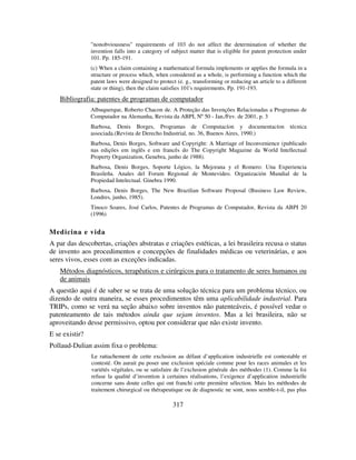 317
"nonobviousness" requirements of 103 do not affect the determination of whether the
invention falls into a category of subject matter that is eligible for patent protection under
101. Pp. 185-191.
(c) When a claim containing a mathematical formula implements or applies the formula in a
structure or process which, when considered as a whole, is performing a function which the
patent laws were designed to protect (e. g., transforming or reducing an article to a different
state or thing), then the claim satisfies 101's requirements. Pp. 191-193.
Bibliografia: patentes de programas de computador
Albuquerque, Roberto Chacon de. A Proteção das Invenções Relacionadas a Programas de
Computador na Alemanha, Revista da ABPI, Nº 50 - Jan./Fev. de 2001, p. 3
Barbosa, Denis Borges, Programas de Computacíon y documentacíon técnica
associada.(Revista de Derecho Industrial, no. 36, Buenos Aires, 1990.)
Barbosa, Denis Borges, Software and Copyright: A Marriage of Inconvenience (publicado
nas edições em inglês e em francês do The Copyright Magazine da World Intellectual
Property Organization, Genebra, junho de 1988).
Barbosa, Denis Borges, Soporte Lógico, la Mejorana y el Romero: Una Experiencia
Brasileña. Anales del Forum Regional de Montevideo. Organización Mundial de la
Propiedad Intelectual. Ginebra 1990.
Barbosa, Denis Borges, The New Brazilian Software Proposal (Business Law Review,
Londres, junho, 1985).
Tinoco Soares, José Carlos, Patentes de Programas de Computador, Revista da ABPI 20
(1996)
Medicina e vida
A par das descobertas, criações abstratas e criações estéticas, a lei brasileira recusa o status
de invento aos procedimentos e concepções de finalidades médicas ou veterinárias, e aos
seres vivos, esses com as exceções indicadas.
Métodos diagnósticos, terapêuticos e cirúrgicos para o tratamento de seres humanos ou
de animais
A questão aqui é de saber se se trata de uma solução técnica para um problema técnico, ou
dizendo de outra maneira, se esses procedimentos têm uma aplicabilidade industrial. Para
TRIPs, como se verá na seção abaixo sobre inventos não patenteáveis, é possível vedar o
patenteamento de tais métodos ainda que sejam inventos. Mas a lei brasileira, não se
aproveitando desse permissivo, optou por considerar que não existe invento.
E se existir?
Pollaud-Dulian assim fixa o problema:
Le rattachement de cette exclusion au défaut d’application industrielle est contestable et
contesté. On aurait pu poser une exclusion spéciale comme pour les races animales et les
variétés végétales, ou se satisfaire de l’exclusion générale des méthodes (1). Comme la foi
refuse la qualité d’invention à certaines réalisations, l’exigence d’application industrielle
concerne sans doute celles qui ont franchi cette première sélection. Mais les méthodes de
traitement chirurgical ou thérapeutique ou de diagnostic ne sont, nous semble-t-il, pas plus
 