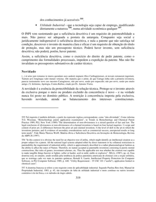 319
dos conhecimentos já acessíveis 555
.
• Utilidade Industrial - que a tecnologia seja capaz de emprego, modificando
diretamente a natureza 556
, numa atividade econômica qualquer 557
.
O INPI vem sustentando que a suficiência descritiva é um requisito de patenteabilidade a
mais. Não parece ser adequada a postura da autarquia. Conquanto seja social e
juridicamente indispensável à suficiência descritiva, e nula a patente que não satisfaça tal
condição, descrever o invento de maneira clara e eficaz é um requisito de obtenção do título
de proteção, mas não um pressuposto técnico. Poderá haver invento, sem suficiência
descritiva; não poderá, porém, haver patente.
Assim, a suficiência descritiva, como o exercício do direito de pedir patente, como o
cumprimento das formalidades processuais, impedem a expedição da patente. Mas não lhe
invalidam os pressupostos substantivos de caráter técnico.
Novidade
(...) et aries jam romanus in muros quondam suos auderet stupuere illico Carthaginienses, ut novam extraneum ingenium.
Tantum aevi longinqua valet mutare vetustas. (De maneira que o aríete, de que Cartago tinha sido a primeira inventora,
parecia instrumento novo aos mesmos Cartagineses, não por novo, senão por esquecido; não por novo, senão por muito
antigo.) S. Jerônimo, Apologia, Contra Rufino, citado por Pe. Antonio Vieira.
A novidade é a essência da protectibilidade da solução técnica. Protege-se o invento através
da exclusiva porque o meio ou produto excluído da concorrência é novo – e na verdade
nunca foi posto no domínio público. A restrição à concorrência imposta pela exclusiva,
havendo novidade, atende ao balanceamento dos interesses constitucionais.
555 Tal requisito é também definido, a partir da expressão inglesa correspondente, como "não-obviedade". Como informa
T.G. Wiseman, “Biotechnology patent application examination”, in Trends in Biotechnology and Chemical Patent
Practice 1989, PLI, New York (1989):"The determination of non-obviousness is a mixed question of fact and law. The
legal conclusion of obviousness or non-obviousness of a claimed invention is based on four factual inquiries: 1) scope and
content of prior art; 2) differences between the prior art and claimed invention; 3) the level of skill in the art to which the
inventions pertains; and 4) evidence of secondary considerations such as commercial success, unexpected results or long
term needs". Vide Maria Thereza Wolff, Matéria óbvia e Suficiência Descritiva em Invenções de Biotecnologia, Revista
da ABPI 26 (1997).
556 "In this context it is obvious the need for an objective test of utility, which might identify an intellectual creation as a
proper subject for a patent. All the national legal systems adopted either by direct statement or by collateral restrictions to
patentability the requirement of industrial utility, which is approximately described in a rather phaenomelogical fashion as
the ability to affect the states of Nature. Therefore, no statute accepted as patentable inventions consisting in purely mental
constructions, like rules of games, investment schemes, etc. Thus the applicable test was whether the creation was capable
to make tangible things heavier or lighter, softer or harder, acid or mild, stable or explosive". SELA, (1987), op. cit. Esta
doutrina está, no entanto, sendo erodida pela tendência da prática patentária americana de eliminar com a noção utilitária,
que se restringe cada vez mais às patentes químicas; Ronald S. Laurie, Intellectual Property Protection for Computer
Software, in PLI Computer Software 1989, p. 440: "Utility Requirement - 35 USC 101 ("useful"), application limited to
chemical cases".
557 A doutrina francesa se refere a este requisito como de aplicabilidade industrial. Segundo Paulina Ben-Ami, Manual de
Propriedade Industrial, 1983, p. 45, são exemplos de falta de utilidade industrial o moto contínuo ou outros inventos
contrários à lei da física, e os métodos de tingir cabelo.
 