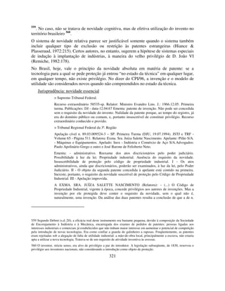 321
559
. No caso, não se tratava de novidade cognitiva, mas de efetiva utilização do invento no
território brasileiro 560
.
O sistema de novidade relativa parece ser justificável somente quando o sistema também
incluir qualquer tipo de exclusão ou restrição às patentes estrangeiras (Hiance &
Plasseraud, 1972:215). Certos autores, no entanto, sugerem a hipótese de sistemas especiais
de indução à implantação de indústrias, à maneira do velho privilégio de D. João VI
(Remiche, 1982:178).
No Brasil, hoje, vale o princípio da novidade absoluta em matéria de patente: se a
tecnologia para a qual se pede proteção já entrou “no estado da técnica” em qualquer lugar,
em qualquer tempo, não existe privilégio. No dizer do CPI/96, a invenção e o modelo de
utilidade são considerados novos quando não compreendidos no estado da técnica.
Jurisprudência: novidade essencial
> Supremo Tribunal Federal.
Recurso extraordinário 58535-sp. Relator: Ministro Evandro Lins. J.: 1966.12.05. Primeira
turma. Publicações: DJ - data-12.04.67 Ementa: patente de invenção. Não pode ser concedida
sem o requisito da novidade do invento. Nulidade da patente porque, ao tempo do registro, já
era do domínio público ou comum, e, portanto insuscetível de constituir privilégio. Recurso
extraordinário conhecido e provido.
> Tribunal Regional Federal da 3ª. Região
Apelação cível n. 89.03.009524-3 – SP. Primeira Turma (DJU, 19.07.1994). JSTJ e TRF -
Volume 65 - Página 511. Relatora: Exma. Sra. Juíza Salette Nascimento. Apelante: Pilão S/A.
- Máquinas e Equipamentos. Apelado: Inox - Indústria e Comércio de Aço S/A.Advogados:
Paulo Apolinário Grego e outro e José Barone de Felisberto Neto.
Ementa: - administrativo. Reexame dos atos discricionários pelo poder judiciário.
Possibilidade à luz da lei. Propriedade industrial. Ausência do requisito da novidade.
Insuscetibilidade de proteção pelo código de propriedade industrial. I - Os atos
administrativos, ainda que discricionários, poderão ser examinados, à luz da lei, pelo Poder
Judiciário. II - O objeto da segunda patente concedida à apelante está contido na primeira.
Inexiste, portanto, o requisito da novidade suscetível de proteção pelo Código de Propriedade
Industrial. III - Apelação improvida.
A EXMA. SRA. JUÍZA SALETTE NASCIMENTO (Relatora): - (...) O Código de
Propriedade Industrial, vigente à época, concede privilégios aos autores de invenções. Mas a
invenção por ele protegida deve conter o requisito da novidade, sem o qual não é,
naturalmente, uma invenção. Da análise das duas patentes resulta a conclusão de que a de n.
559 Segundo Debret (s.d.:20), a eficácia real deste instrumento era bastante pequena, devido à composição da Sociedade
de Encorajamento à Indústria e à Mecânica, encarregada dos exames de pedidos de patentes: pessoas ligadas aos
interesses industriais e comerciais já estabelecidos que não tinham maior interesse em aumentar o potencial de competição
pela introdução de novas tecnologias. Era como confiar a guarda do galinheiro a raposas. Freqüentemente, as patentes
eram rejeitadas sob a alegação de falta de utilidade industrial: a mão-de-obra local, principalmente a escrava, não estaria
apta a utilizar a nova tecnologia. Tratava-se de um requisito de atividade inventiva às avessas.
560 O inventor, strictu senso, era alvo de privilégio a par do introdutor. A legislação subseqüente, de 1830, reservou o
privilégio aos inventores nacionais, não considerando a introdução como objeto de proteção.
 