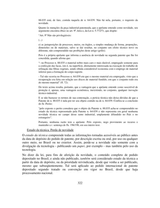 322
88.035 está, de fato, contida naquela de n. 64.039. Não há nela, portanto, o requisito da
novidade.
Quanto às mutações da peça industrial patenteada, que a apelante entende como novidade, seu
argumento encontra óbice no art. 9º, letra e, da Lei n. 5.772/71, que dispõe:
“Art. 9º Não são privilegiáveis:
(...)
e) as justaposições de processos, meios, ou órgãos, a simples mudança de forma, proporções,
dimensões ou de materiais, salvo se daí resultar, no conjunto um efeito técnico novo ou
diferente, não compreendido nas proibições deste artigo (grifei).
Pois é a própria apelante que informa a ausência de novidade na segunda patente que lhe foi
concedida, quando afirma que:
“- no Processo n. 88.035 o material nobre mais caro e mais durável, empregado somente para
a confecção das facas, isto é, na superfície, diretamente interessada na execução do trabalho de
refinação das fibras vegetais, sendo obtida considerável economia com o emprego de material
inferior para a formação do corpo-suporte.
- Tal não ocorria no Processo n. 64.039 em que o mesmo material era empregado, visto que a
recuperação era feita em relação aos discos de material fundido, em que o conjunto todo era
do mesmo material” (fl. 72).
Do texto acima resulta, portanto, que a vantagem que a apelante entende como suscetível de
proteção é, apenas, uma vantagem econômica, inexistindo, no conjunto, qualquer inovação
técnico-industrial.
E se não bastasse os termos de sua contestação, a perícia técnica não deixa dúvidas de que a
Patente de n. 88.035 é nula por ter seu objeto contido na de n. 64.039. Confira-se a conclusão
do Sr. Perito:
“pelo exposto o perito considera que o objeto da Patente n. 88.035 acha-se compreendido no
estado da técnica representado pela Patente n. 64-039 e não representa em geral nenhuma
novidade técnica no campo desse ramo industrial, amplamente difundido no País e no
estrangeiro”.
Portanto, nenhuma razão tem a apelante. Pelo exposto, nego provimento ao recurso e
mantenho a r. sentença de fls. 196/198, em seu inteiro teor.
Estado da técnica. Perda de novidade
O estado da técnica compreende todas as informações tornadas acessíveis ao público antes
da data de depósito do pedido de patente, por descrição escrita ou oral, por uso ou qualquer
outro meio, no Brasil ou no exterior. Assim, perde-se a novidade não somente com a
divulgação da tecnologia - publicando um paper, por exemplo - mas também pelo uso da
tecnologia.
No dizer da lei, para fins de aferição da novidade, o conteúdo completo de pedido
depositado no Brasil, e ainda não publicado, também será considerado estado da técnica a
partir da data de depósito, ou da prioridade reivindicada, desde que venha a ser publicado,
mesmo que subseqüentemente. Tal será aplicado ao pedido internacional de patente
depositado segundo tratado ou convenção em vigor no Brasil, desde que haja
processamento nacional.
 