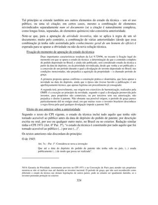 324
Tal princípio se estende também aos outros elementos do estado da técnica – um só uso
público, ou uma só citação; em certos casos, mesmo a combinação de elementos
reivindicados separadamente num só documento (se a citação é naturalmente complexa,
como longas listas, separadas, de elementos químicos) não consistiria anterioridade.
Note-se que, para a apuração de atividade inventiva, não se aplica à regra de um só
documento; muito pelo contrário, a combinação de várias anterioridades (desde que essa
combinação já tenha sido assimilada pelo conhecimento geral de um homem do ofício) é
esperada para se apurar a obviedade ou não da nova solução técnica.
Fixação do momento de apuração do estado da técnica
Duas importantes características resultam da Lei 9.729/96, no tocante à fixação legal do
momento em que se apura o estado da técnica: a determinação de que o conteúdo completo
de pedido depositado no Brasil, e ainda não publicado, será considerado estado da técnica a
partir da data de depósito, ou da prioridade reivindicada, desde que venha a ser publicado; e
a concessão de um período durante o qual a divulgação do invento depositado no Brasil, nas
condições mencionadas, não prejudica a aquisição da propriedade – o chamado período de
graça.
A primeira proposta apenas confirma a construção prática e doutrinária, que fazia apurar a
novidade na data do depósito, ainda que à época não tivesse havido a publicação; é um
aperfeiçoamento técnico, que apenas legitima um procedimento já consagrado.
A segunda terá, possivelmente, sua origem nos exercícios de harmonização, realizados pela
OMPI: é a exceção ao princípio da novidade, segundo o qual a divulgação promovida pelo
inventor, para propósitos não comerciais, ou por terceiros sem sua autorização, não
prejudica o direito à patente. Não obstante sua possível origem, o período de graça parece
particularmente útil no estágio atual, em que muitas vezes o inventor brasileiro desconhece
a regra férrea pela qual qualquer divulgação impede a patente 565.
Efeito do uso anterior sobre a anterioridade
Segundo o texto do CPI vigente, o estado da técnica inclui tudo aquilo que tenha sido
tornado acessível ao público antes da data de depósito do pedido de patente, por descrição
escrita ou oral, por uso ou qualquer outro meio, no Brasil ou no exterior. Redação similar
tinha o CPI 1971 (Art. 6º Par. 3º), “o estado da técnica é constituído por tudo aquilo que foi
tornado acessível ao público (...) por uso (...)”.
Os textos anteriores não discordam do princípio:
O de 1945:
Art. 7o. - Par. 1º. Considera-se nova a invenção:
Que até a data do depósito do pedido de patente não tenha sido no país, (...) usada
publicamente (...) de modo que possa ser realizada”.
565A Garantia de Prioridade, instrumento previsto no CPI 1971 e na Convenção de Paris para atender tais propósitos
mostrou-se não só ineficaz mas até daninha ao inventor nacional. O período de graça, que não será reconhecido como
diferindo o estado da técnica nas demais legislações de outros países, pode no entanto ser igualmente daninho, se o
inventor pretender proteção no exterior.
 