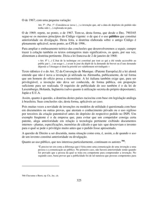 325
O de 1967; com uma pequena variação:
Art. 5º - Par. 1º. Considera-se nova (...) a invenção que, até a data do depósito do pedido não
tenha sido (...) explorada no país.
O de 1969; repete, no ponto, o de 1967. Tem-se, desta forma, que desde o Dec. 7903/45
segue-se os mesmos princípios do Código vigente: o de que é o uso público que constitui
anterioridade ou divulgação. Desta feita, a doutrina elaborada sobre o antigo Código é
plenamente aplicável, neste ponto, ao CPI de 1996..
Para ampliar o embasamento teórico das conclusões que desenvolveremos a seguir, cumpre
trazer à colação também os textos estrangeiros mais significativos, os quais, por sua vez,
alimentam a doutrina pertinente. Dizia a lei francesa de 2 de janeiro de 1968:
« Art. 8º (...) L’état de la technique est constitué par tout ce qui a été rendu accessible au
public par (...) un usage (...) avant le jour du dépôt de la demande de brevet ou d’une demande
déposée a l’étranger et dont la priorité est valablement reivindiquée »
Texto idêntico é o do Art. 52 da Convenção de Munique. (Patente Européia).Já a lei alemã
entende que não é nova a invenção já utilizada na Alemanha, publicamente, de tal forma
que um homem do ofício possa a reconstituir. A lei italiana também exige que, para ser
privilegiável, a invenção não deva ser conhecida, de forma pública, em proporção
suficiente para ser realizada. O requisito de publicidade do uso também é o da lei de
Luxemburgo, Holanda, Inglaterra (salvo quanto à utilização secreta do próprio depositante),
Japão e E.U.A.
Assim, quanto à questão, a doutrina destes países raciocina com base em legislação análoga
à brasileira. Suas conclusões são, desta forma, aplicáveis ao caso.
Pois muitas vezes a novidade de invenções ou modelos de utilidade é questionada com base
em documentos ou outras provas, que atestam o conhecimento privado ou o uso sigiloso
por terceiros da criação patenteável antes do depósito do respectivo pedido no INPI. Um
exemplo freqüente é o da empresa que, para evitar que um competidor consiga certa
patente, alega anterioridade em relação à tecnologia pertinente exibindo documentos
internos - plantas, especificações, memórias de cálculo e que tais -que descreviam o invento
para o qual se pede o privilégio muito antes que o pedido fosse apresentado.
A questão de Direito a ser discutida, numa situação como esta, é, assim, a de quando o uso
de um invento constitui anterioridade ou divulgação.
Quanto ao uso público, que nos interessa particularmente, continuam os autores 566
:
“É preciso ter em conta a diferença que é feita entre uma comunicação de uma invenção a uma
pessoa e a comunicação ao público. No primeiro caso, não haverá anterioridade senão quando
for provado que a pessoa da qual se trata era competente para compreender a invenção. No
segundo caso, basta provar que a publicidade foi de tal natureza que pessoas competentes para
566 Chavanne e Burst, op. Cit., loc. cit.
 