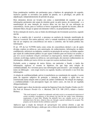 328
Estas ponderações também são pertinentes para a hipótese de apropriação do segredo,
inclusive quando se reivindica um pedido de patente, ou o privilégio, em pleito de
adjudicação, independentemente do período de graça.
Dois elementos devem ser levados em conta: a materialidade do segredo - que as
informações pertinentes não sejam de domínio geral, ou pelo menos, do concorrente - e a
manifestação de uma intenção de reserva delas em em face de sua utilização na
concorrência. Assim, para se verificar se houve resguardo do segredo do invento, além do
elemento fático, há que se apurar um elemento volitivo, ou propriamente jurídico.
Se há a intenção de reserva, mas as fontes da informação são livremente acessíveis, segredo
não há.
Mas se a matéria não é acessível, a presença ou ausência da intenção manifestada de
reserva é essencial. Em outras palavras, salvo a vontade manifesta (e não presumida pelo
fato de ser empresa 