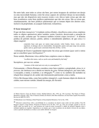 34
De outro lado, nem todas as coisas são bens, por serem incapazes de satisfazer um desejo
ou uma necessidade humana; como há coisas capazes de satisfazer desejo ou necessidade,
mas que não são disponíveis nem escassos (como o ar), têm-se tanto coisas que não são
bens econômicos como bens jurídicos patrimoniais que não são coisas. São as coisas que,
simultaneamente, são bens jurídicos patrimoniais que se tornam objeto dos direitos reais,
inclusive da propriedade, na acepção tradicional, romanística.
O bem intangível
O que são bens intangíveis? A tradição estóica (Zenão), classificava como coisas corpóreas
todos os objetos apreensíveis pelos sentidos; assim, Lucrécio, descrevendo a sensação do
vento na pelo, comenta que “na natureza também existem corpos invisíveis”. A doutrina
jurídica do período clássico, porém, adotou o entendimento platônico, de que coisa é o
objeto tangível:
corporales heao sunt quae sui natura tangi possunt, veluti fundus, homo, vestis, aurum,
argentum, et denique alia res inumerabiles. Incorporales autem sunt quae tangi non possunt,
quales sunt ea, quod in jure consistunt (Gaio Inst. II Pars. 12/14).
A distinção de Cícero é igualmente interessante: há coisas que existem (quae sunt) e outras
que se concebem (quae intelleguntur) 43
.
Neste sentido, Blackstone viria a definir bens corpóreos como os objetos
“as affects the senses, such as can be seen and handed by the body”
Incorpóreos, por sua vez, seriam
“creatures of the mind and exist only in contemplation” 44
.
Curiosamente, o Direito Romano considera como bem corpóreo a propriedade, plena in re
potestas, tão intrínseco era o direito no interior da coisa. Seriam intangíveis, por outro lado,
o usucapião, a tutela, o usufruto, e as obrigações 45
; como se vê, também são incluídos na
relação bens intangíveis de caráter não inteiramente patrimonial, como a tutela.
Clóvis Bevilacqua tinha, como bem jurídico intangível, a ação humana objeto do direito de
crédito; num mesmo sentido, falando da energia, diz Savatier:
43 Mattos Peixoto, Curso de Direito romano, Haddad Editores, Rio, 1955, pg. 330; Lucretius: The Nature of Things.
Britannica, Chicago, 1962. Vide A Natureza Jurídica do Direito sobre Bens Imateriais, de João Paulo Capella Nascimento,
Revista da ABPI 28 (1997).
44 Birkenhead, Laws Relating to Real Property in Encyclopedia Britannica 14a 4a. Ed., 1926.
45
Subsistem controvérsias sobre a possibilidade de se considerar um direito como sendo um bem jurídico. Para De
Ruggero (Apud S. Tiago Dantas, Programa de Direito Civil, Ed. Rio, 1977, pg. 229), por exemplo, quando se tem um
direito sobre um direito (p. ex.: uma promessa de venda de ações escriturais) o objeto do primeiro daqueles seria a
utilidade implícita no segundo. Argumenta-se, no entanto, que o valor econômico de um direito é diverso do seu objeto,
como se percebe facilmente ao avaliar-se um crédito diferido ou inseguro.
 