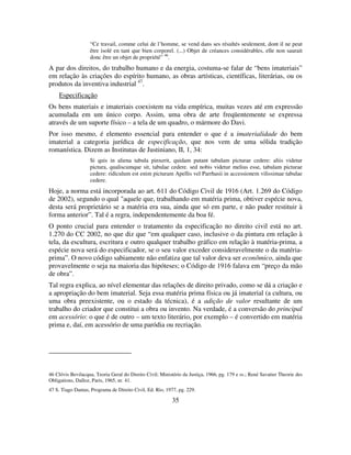35
“Ce travail, comme celui de l’homme, se vend dans ses résultés seulement, dont il ne peut
être isolé en tant que bien corporel. (...) Objet de créances considérables, elle non saurait
donc être un objet de propriété” 46
.
A par dos direitos, do trabalho humano e da energia, costuma-se falar de “bens imateriais”
em relação às criações do espírito humano, as obras artísticas, científicas, literárias, ou os
produtos da inventiva industrial 47
.
Especificação
Os bens materiais e imateriais coexistem na vida empírica, muitas vezes até em expressão
acumulada em um único corpo. Assim, uma obra de arte freqüentemente se expressa
através de um suporte físico – a tela de um quadro, o mármore do Davi.
Por isso mesmo, é elemento essencial para entender o que é a imaterialidade do bem
imaterial a categoria jurídica de especificação, que nos vem de uma sólida tradição
romanística. Dizem as Institutas de Justiniano, II, 1, 34:
Si quis in aliena tabula pinxerit, quidam putant tabulam picturae cedere: aliis videtur
pictura, qualiscumque sit, tabulae cedere. sed nobis videtur melius esse, tabulam picturae
cedere: ridiculum est enim picturam Apellis vel Parrhasii in accessionem vilissimae tabulae
cedere.
Hoje, a norma está incorporada ao art. 611 do Código Civil de 1916 (Art. 1.269 do Código
de 2002), segundo o qual "aquele que, trabalhando em matéria prima, obtiver espécie nova,
desta será proprietário se a matéria era sua, ainda que só em parte, e não puder restituir à
forma anterior”. Tal é a regra, independentemente da boa fé.
O ponto crucial para entender o tratamento da especificação no direito civil está no art.
1.270 do CC 2002, no que diz que “em qualquer caso, inclusive o da pintura em relação à
tela, da escultura, escritura e outro qualquer trabalho gráfico em relação à matéria-prima, a
espécie nova será do especificador, se o seu valor exceder consideravelmente o da matéria-
prima”. O novo código sabiamente não enfatiza que tal valor deva ser econômico, ainda que
provavelmente o seja na maioria das hipóteses; o Código de 1916 falava em “preço da mão
de obra”.
Tal regra explica, ao nível elementar das relações de direito privado, como se dá a criação e
a apropriação do bem imaterial. Seja essa matéria prima física ou já imaterial (a cultura, ou
uma obra preexistente, ou o estado da técnica), é a adição de valor resultante de um
trabalho do criador que constitui a obra ou invento. Na verdade, é a conversão do principal
em acessório: o que é de outro – um texto literário, por exemplo – é convertido em matéria
prima e, daí, em acessório de uma paródia ou recriação.
46 Clóvis Bevilacqua, Teoria Geral do Direito Civil; Ministério da Justiça, 1966, pg. 179 e ss.; René Savatier Theorie des
Obligations, Dalloz, Paris, 1965, nr. 41.
47 S. Tiago Dantas, Programa de Direito Civil, Ed. Rio, 1977, pg. 229.
 