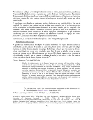 36
As normas do Código Civil não prevalecerão sobre as outras, mais específicas, das leis de
Propriedade Intelectual, como a regra de que a obra derivada é autônoma, mas dependente
de autorização do titular da obra primígena. Pelo princípio da especificação, o acréscimo de
valor que o autor derivado pudesse causar faria dispensar a autorização, ainda que não a
indenização.
A escultura especificada no mármore, assim, distingue-se da matéria física; ela não é
tangível. Na metáfora da estátua em que a obra surge naquilo que o artista retirou da
pedra, a criação é avassaladoramente imaterial. A Arte está naquilo que era tangível, e foi
retirado – seus dedos sentem a superfície polida do que ficou, mas só a imaginação e a
intuição discernem o que foi retirado. É nesse espaço de contemplação, a que se referia
Blackstone (ou no dizer menos jurídico de Théophile Gautier, o espaço do sonho
flutuante48
), que circulam os bens da propriedade intelectual.
Especificado, o rêve flottant de Gautier passa a ser o bem jurídico principal.
A imaterialidade do baço
A questão da imaterialidade do objeto do direito intelectual foi objeto de uma curiosa e
importante decisão judicial do estado da Califórnia, tendo como autor da ação um antigo
paciente do titular de uma patente no campo da biologia celular, que reivindicava direitos
sobre o privilégio ou sobre seus resultados pelo fato de que as células sobre as quais
versava a patente terem sido retiradas de seu corpo. O tribunal recusou-se a conceder a
reivindicação, notando que a patente resultava do esforço inventivo, e não da matéria
prima, que não seria, de forma alguma, invenção 49
.
Disse a Suprema Corte da Califórnia:
Finally, the subject matter of the Regents’ patent—the patented cell line and the products
derived from it—cannot be Moore’s property. This is because the patented cell line is both
factually and legally distinct from the cells taken from Moore’s body. Federal law permits the
patenting of organisms that represent the product of "human ingenuity," but not naturally
occurring organisms. Human cell lines are patentable because "[l]ong-term adaptation and
growth of human tissues and cells in culture is difficult—often considered an art…," and the
probability of success is low. It is this inventive effort that patent law rewards, not the
discovery of naturally occurring raw materials. Thus, Moore’s allegations that he owns the
cell line and the products derived from it are inconsistent with the patent, which constitutes an
authoritative determination that the cell line is the product of invention. 50
48
(...) Sculpte, lime, cisèle;/ Que ton rêve flottant se scelle/ Dans le bloc résistant!("L'Art"
de Théophile Gautier. Émaux et camées. 3ème édition. 1858)
49 Moore v. University of California, 51 CAL. 3D. 120, 15 u.s.p.q.2D. 1753 (1990).
50 Moore v. Regents of Univ. of Cal., 793 P.2d 479 (Cal. 1990). Vide Joshua A. Kalkstein Moore v. Regents of the
University of California Revisited, 3 YALE SYMP. L. & TECH. 4 (2000),
<http://lawtech.law.yale.edu/symposium/00/speech_kalkstein.htm> De outro lado, vide Danforth, Cells, Sales, &
Royalties: The Patient's Right to a Portion of the Profits (1988) 6 Yale L. & Pol'y Rev. 179, 197. Although a patient who
donates cells does not fit squarely within the definition of a joint inventor, the policy reasons that inform joint inventor
 