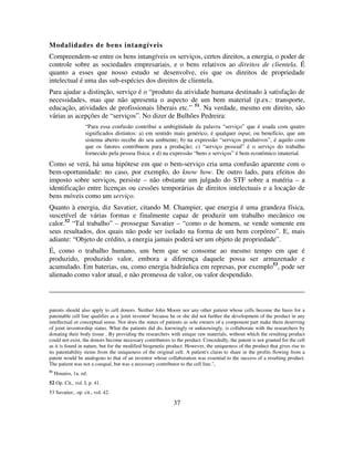 37
Modalidades de bens intangíveis
Compreendem-se entre os bens intangíveis os serviços, certos direitos, a energia, o poder de
controle sobre as sociedades empresariais, e o bens relativos ao direitos de clientela. É
quanto a esses que nosso estudo se desenvolve, eis que os direitos de propriedade
intelectual é uma das sub-espécies dos direitos de clientela.
Para ajudar a distinção, serviço é o “produto da atividade humana destinado à satisfação de
necessidades, mas que não apresenta o aspecto de um bem material (p.ex.: transporte,
educação, atividades de profissionais liberais etc.” 51
. Na verdade, mesmo em direito, são
várias as acepções de “serviços”. No dizer de Bulhões Pedreira:
“Para essa confusão contribui a ambigüidade da palavra “serviço” que é usada com quatro
significados distintos: a) em sentido mais genérico, é qualquer input, ou benefício, que um
sistema aberto recebe do seu ambiente; b) na expressão “serviços produtivos”, é aquilo com
que os fatores contribuem para a produção; c) “serviço pessoal” é o serviço do trabalho
fornecido pela pessoa física; e d) na expressão “bens e serviços” é bem econômico imaterial.
Como se verá, há uma hipótese em que o bem-serviço cria uma confusão aparente com o
bem-oportunidade: no caso, por exemplo, do know how. De outro lado, para efeitos do
imposto sobre serviços, persiste – não obstante um julgado do STF sobre a matéria – a
identificação entre licenças ou cessões temporárias de direitos intelectuais e a locação de
bens móveis como um serviço.
Quanto à energia, diz Savatier, citando M. Champier, que energia é uma grandeza física,
suscetível de várias formas e finalmente capaz de produzir um trabalho mecânico ou
calor.52
“Tal trabalho” – prossegue Savatier – “como o de homem, se vende somente em
seus resultados, dos quais não pode ser isolado na forma de um bem corpóreo”. E, mais
adiante: “Objeto de crédito, a energia jamais poderá ser um objeto de propriedade”.
É, como o trabalho humano, um bem que se consome ao mesmo tempo em que é
produzido, produzido valor, embora a diferença daquele possa ser armazenado e
acumulado. Em baterias, ou, como energia hidráulica em represas, por exemplo53
, pode ser
alienado como valor atual, e não promessa de valor, ou valor despendido.
patents should also apply to cell donors. Neither John Moore nor any other patient whose cells become the basis for a
patentable cell line qualifies as a 'joint inventor' because he or she did not further the development of the product in any
intellectual or conceptual sense. Nor does the status of patients as sole owners of a component part make them deserving
of joint inventorship status. What the patients did do, knowingly or unknowingly, is collaborate with the researchers by
donating their body tissue . By providing the researchers with unique raw materials, without which the resulting product
could not exist, the donors become necessary contributors to the product. Concededly, the patent is not granted for the cell
as it is found in nature, but for the modified biogenetic product. However, the uniqueness of the product that gives rise to
its patentability stems from the uniqueness of the original cell. A patient's claim to share in the profits flowing from a
patent would be analogous to that of an inventor whose collaboration was essential to the success of a resulting product.
The patient was not a coequal, but was a necessary contributor to the cell line.",
51
Houaiss, 1a. ed.
52 Op. Cit., vol. I, p. 41.
53 Savatier,. op. cit., vol. 42.
 