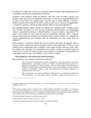38
Os direitos de crédito são, como já se mencionou, bens imateriais. Mas dificilmente serão
confundidos com direitos de propriedade intelectual.
Vejamos o bem imaterial “poder de controle”. Para que exista tal poder é preciso, em
primeiro lugar, que exista um patrimônio cujo titular se encontra na impossibilidade física
de gerir os seus bens; em segundo lugar, é preciso que se tenha conferido a outrem a
função, um poder-dever de gerir tais bens, a título pessoal, mas no interesse do proprietário:
e o poder de controle é o direito de dispor de bens alheios como um proprietário.54
Na sociedade anônima, detém o poder do controle, ou a soberania sobre a empresa, quem
seja “detentor de direitos de voto que lhe assegurem maioria relativa nas deliberações
sociais, a capacidade de nomear os administradores, e exerça tal direito e capacidade”.55
O
poder é uma matéria de fato, razão por que têm igualmente soberania sobre a empresa
mesmo pessoas que não pertençam à sociedade, como o credor externo, ou o supridor de
insumos indispensáveis, por exemplo, além do controlador tal como, aceito pela Lei
6.404/76.56
Bem intangível, o poder do controle não será, no entanto, um direito de clientela. Não se
trata de um bem empresarial, mas de um direito sobre os bens empresariais.57
Não é o valor
nominal, nem o patrimonial, nem o contábil, e nem sequer de bolsa, que tem a ação, parte
do conjunto cuja alienação visa à transferência do controle. Avalia-se a empresa como um
going concern, como um meio de produzir lucros futuros e de atender às necessidades do
controlador, outras do que o lucro direto, e é este valor do controle.
Bens intangíveis e investimento de capital estrangeiro.
Bens intangíveis são, conforme o Glossário do Bacen:58
“São, no contexto da legislação de capitais estrangeiros, os bens não-corpóreos, tais como,
tradicionalmente, a tecnologia, as marcas e as patentes, de propriedade de pessoas físicas ou
jurídicas com domicílio ou sede no exterior, e que possam ser objeto de transferência ou
licença de uso/exploração por prazo determinado ou de cessão definitiva a pessoas jurídicas
sediadas ou autorizadas a operar no País, para aplicação em atividades econômicas, na
produção de bens ou serviços.
Mais recentemente, em meados da década de 1990, passou-se a contemplar no âmbito dos
"bens intangíveis", no mencionado contexto normativo, aqueles que envolvem ou se
54 Claude Champaud, apud Alfredo Lamy Filho, “O Acionista Controlador e a Nova Lei das S/A”, in Revista da
OAB/RJ, ano IV, n. LV.
55
Nas demais sociedades, aplica-se o disposto no Art. 1.098 do Código Civil de 2002: “É controlada: I - a sociedade de
cujo capital outra sociedade possua a maioria dos votos nas deliberações dos quotistas ou da assembléia geral e o poder de
eleger a maioria dos administradores; II - a sociedade cujo controle, referido no inciso antecedente, esteja em poder de
outra, mediante ações ou quotas possuídas por sociedades ou sociedades por esta já controladas.
56 Vide Fabio Konder Comparato, O poder de Controle nas S/A.
57 Fabio Konder Comparato, Estudos e Pareceres...., p.103.
58
<http://www.bacen.gov.br/htms/firce/conceitos.htm#t14>, consultado em 22/9/02.
 